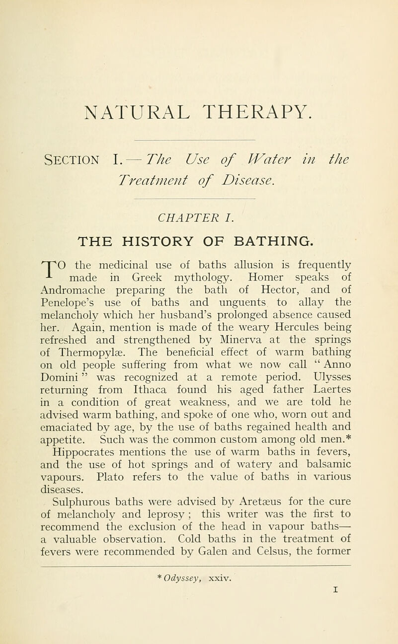 NATURAL THERAPY. Section I.— The Use of M^ater in the Treatment of Disease. CHAPTER I. THE HISTORY OF BATHING. 'T^O the medicinal use of baths allusion is frequently -^ made in Greek mythology. Homer speaks of Andromache preparing the bath of Hector, and of Penelope's use of baths and unguents to allay the melancholy which her husband's prolonged absence caused her. Again, mention is made of the weary Hercules being refreshed and strengthened by Minerva at the springs of Thermopylse. The beneficial effect of warm bathing on old people suffering from what we now call  Anno Domini was recognized at a remote period. Ulysses returning from Ithaca found his aged father Laertes in a condition of great weakness, and we are told he advised warm bathing, and spoke of one who, worn out and emaciated by age, by the use of baths regained health and appetite. Such was the common custom among old men.* Hippocrates mentions the use of warm baths in fevers, and the use of hot springs and of watery and balsamic vapours. Plato refers to the value of baths in various diseases. Sulphurous baths were advised by Aretaeus for the cure of melancholy and leprosy ; this writer was the first to recommend the exclusion of the head in vapour baths— a valuable observation. Cold baths in the treatment of fevers were recommended by Galen and Celsus, the former * Odyssey, xxiv.