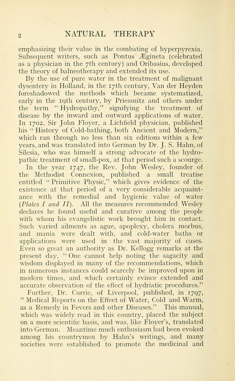 emphasizing their value in the combating of hyperpyrexia. Subsequent writers, such as Pontus iEgineta (celebrated as a physician in the 7th century) and Oribasius, developed the theory of balneotherapy and extended its use. By the use of pure water in the treatment of malignant dysentery in Holland, in the 17th century. Van der Heyden foreshadowed the methods which became systematized, early in the 19th century, by Priessnitz and others under the term  Hydropathy, signifying the treatment of disease by the inward and outward applications of water. In 1702, Sir John Floyer, a Lichfield physician, published his  History of Cold-bathing, both Ancient and Modern, which ran through no less than six editions within a few years, and was translated into German by Dr. J. S. Hahn, of Silesia, who was himself a strong advocate of the hydro- pathic treatment of small-pox, at that period such a scourge. In the year 1747, the Rev. John Wesley, founder of the Methodist Connexion, published a small treatise entitled  Primitive Physic, which gives evidence of the existence at that period of a very considerable acquaint- ance with the remedial and hygienic value of water [Plates I and II). All the measures recommended Wesley declares he found useful and curative among the people with whom his evangelistic work brought him in contact. Such varied ailments as ague, apoplexy, cholera morbus, and mania were dealt with, and cold-water baths or applications were used in the vast majority of cases. Even so great an authority as Dr. Kellogg remarks at the present day,  One cannot help noting the sagacity and wisdom displayed in many of the recommendations, which in numerous instances could scarcely be improved upon in modern times, and which certainly evince extended and accurate observation of the effect of hydriatic procedures. Further, Dr. Currie, of Liverpool, published, in 1797,  Medical Reports on the Effect of Water, Cold and Warm, as a Remedy in Fevers and other Diseases. This manual, which was widely read in this country, placed the subject on a more scientific basis, and was, like Floyer's, translated into German. Meantime much enthusiasm had been evoked among his countrymen by Hahn's writings, and many societies were established to promote the medicinal and
