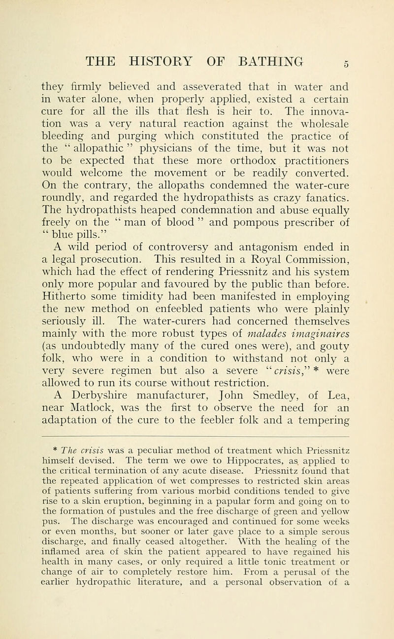 they firmly believed and asseverated that in water and in water alone, when properly applied, existed a certain cure for all the ills that flesh is heir to. The innova- tion was a very natural reaction against the wholesale bleeding and purging which constituted the practice of the allopathic physicians of the time, but it was not to be expected that these more orthodox practitioners would welcome the movement or be readily converted. On the contrary, the allopaths condemned the water-cure roundly, and regarded the hydropathists as crazy fanatics. The hydropathists heaped condemnation and abuse equally freely on the man of blood and pompous prescriber of blue pills. A wild period of controversy and antagonism ended in a legal prosecution. This resulted in a Royal Commission, which had the effect of rendering Priessnitz and his system only more popular and favoured by the public than before. Hitherto some timidity had been manifested in employing the new method on enfeebled patients who were plainly seriously ill. The water-curers had concerned themselves mainly with the more robust types of malades imaginaires (as undoubtedly many of the cured ones were), and gouty folk, who were in a condition to withstand not only a very severe regimen but also a severe crisis, * were allowed to run its course without restriction. A Derbyshire manufacturer, John Smedley, of Lea, near Matlock, was the first to observe the need for an adaptation of the cure to the feebler folk and a tempering * The crisis was a peculiar method of treatment which Priessnitz himself devised. The term we owe to Hippocrates, as, applied to the critical termination of any acute disease. Priessnitz found that the repeated application of wet compresses to restricted skin areas of patients suffering from various morbid conditions tended to give rise to a skin eruption, beginning in a papular form and going on to the formation of pustules and the free discharge of green and yellow pus. The discharge was encouraged and continued for some weeks or even months, but sooner or later gave place to a simple serous discharge, and finally ceased altogether. With the healing of the inflamed area of skin the patient appeared to have regained his health in many cases, or only required a little tonic treatment or change of air to completely restore him. From a perusal of the earlier hydropathic literature, and a personal observation of a