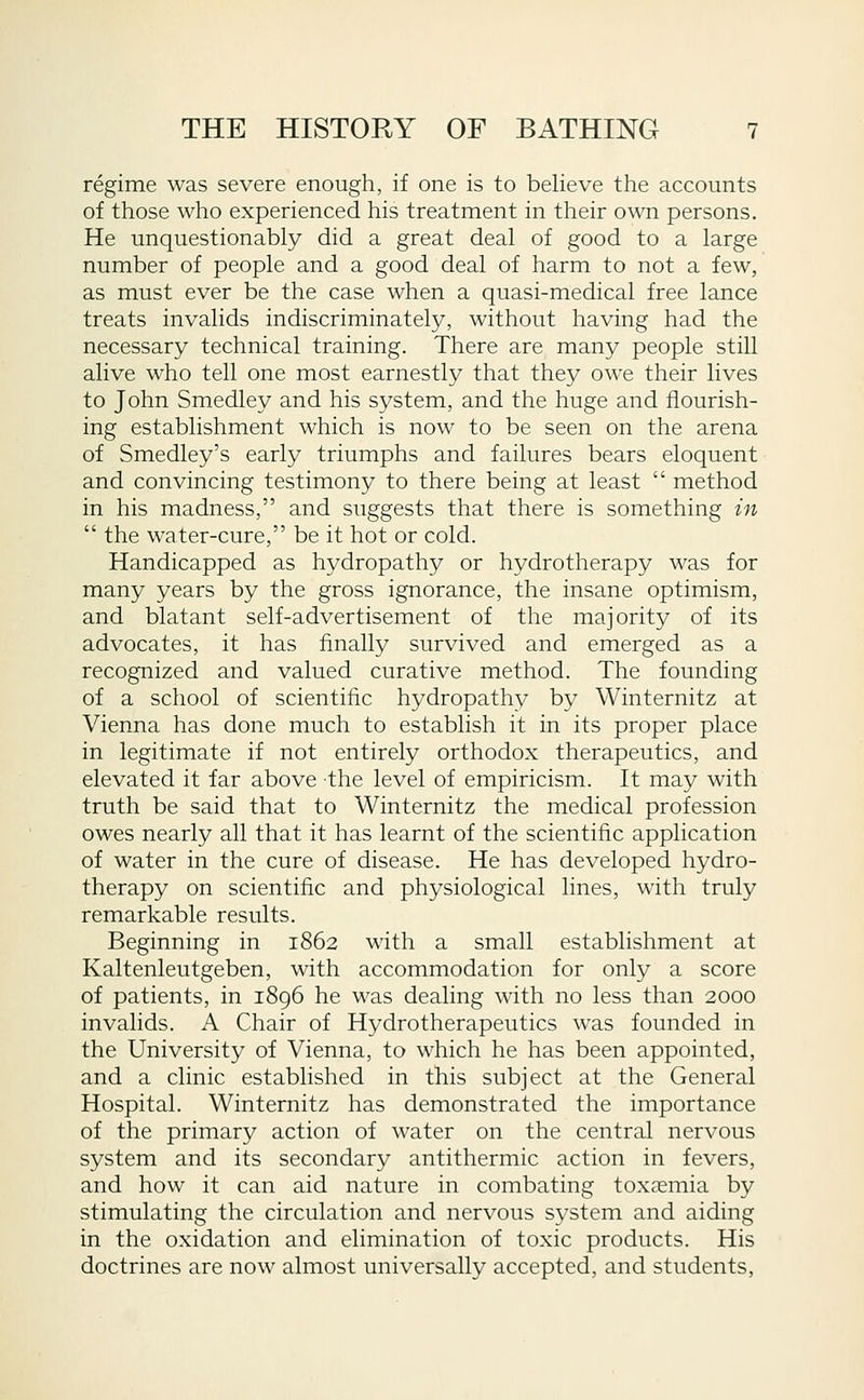 regime was severe enough, if one is to believe the accounts of those who experienced his treatment in their own persons. He unquestionably did a great deal of good to a large number of people and a good deal of harm to not a few, as must ever be the case when a quasi-medical free lance treats invalids indiscriminately, without having had the necessary technical training. There are many people still alive who tell one most earnestly that they owe their lives to John Smedley and his system, and the huge and flourish- ing establishment which is now to be seen on the arena of Smedley's early triumphs and failures bears eloquent and convincing testimony to there being at least method in his madness, and suggests that there is something in the water-cure, be it hot or cold. Handicapped as hydropathy or hydrotherapy was for many years by the gross ignorance, the insane optimism, and blatant self-advertisement of the majority of its advocates, it has finally survived and emerged as a recognized and valued curative method. The founding of a school of scientific hydropathy by Winternitz at Vienna has done much to establish it in its proper place in legitimate if not entirely orthodox therapeutics, and elevated it far above the level of empiricism. It may with truth be said that to Winternitz the medical profession owes nearly all that it has learnt of the scientific application of water in the cure of disease. He has developed hydro- therapy on scientific and physiological lines, with truly remarkable results. Beginning in 1862 with a small establishment at Kaltenleutgeben, with accommodation for only a score of patients, in 1896 he was dealing with no less than 2000 invalids. A Chair of Hydrotherapeutics was founded in the University of Vienna, to which he has been appointed, and a clinic established in this subject at the General Hospital. Winternitz has demonstrated the importance of the primary action of water on the central nervous system and its secondary antithermic action in fevers, and how it can aid nature in combating toxaemia by stimulating the circulation and nervous system and aiding in the oxidation and elimination of toxic products. His doctrines are now almost universally accepted, and students.