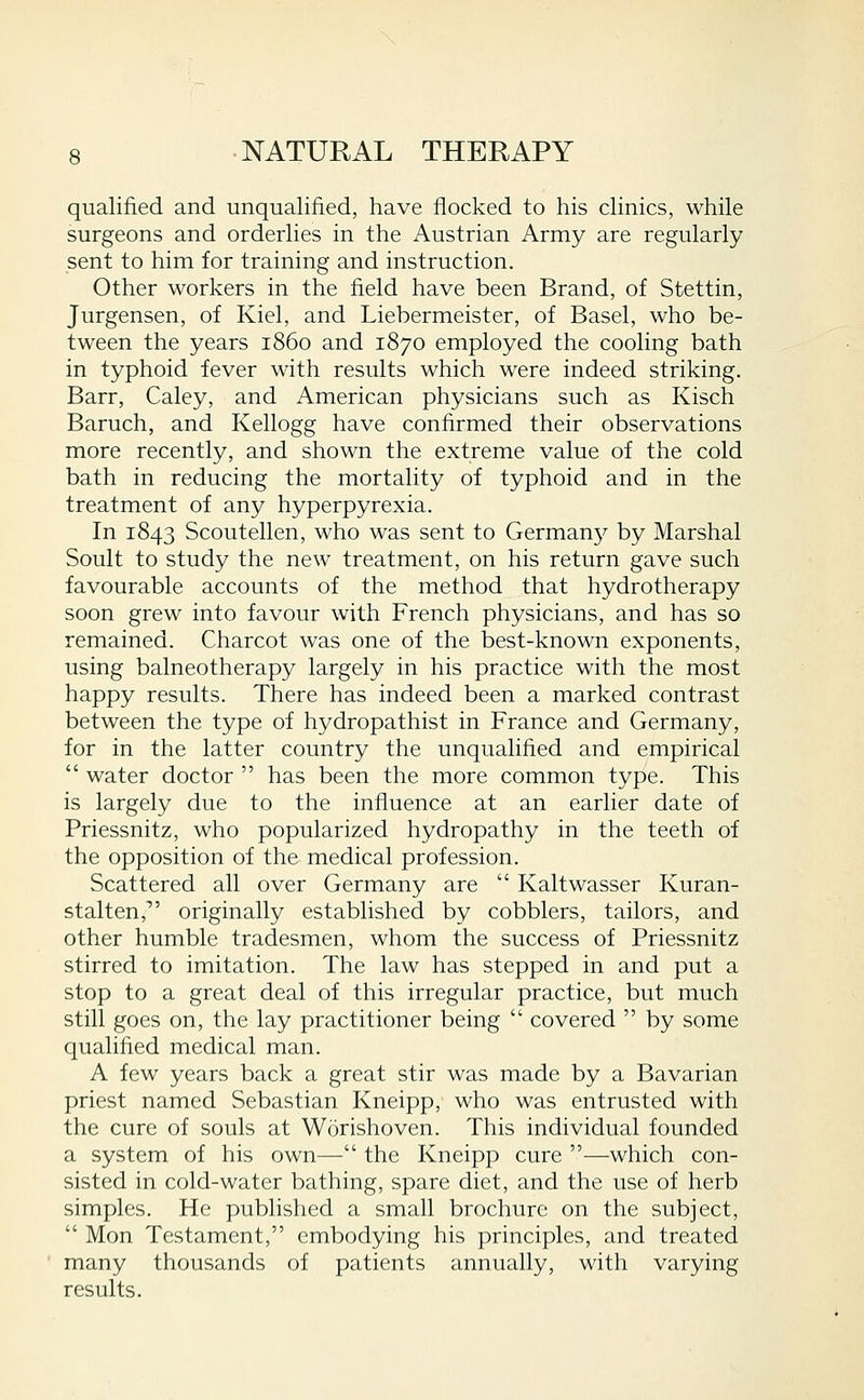 qualified and unqualified, have flocked to his clinics, while surgeons and orderlies in the Austrian Army are regularly sent to him for training and instruction. Other workers in the field have been Brand, of Stettin, Jurgensen, of Kiel, and Liebermeister, of Basel, who be- tween the years i860 and 1870 employed the cooling bath in typhoid fever with results which were indeed striking. Barr, Caley, and American physicians such as Kisch Baruch, and Kellogg have confirmed their observations more recently, and shown the extreme value of the cold bath in reducing the mortality of typhoid and in the treatment of any hyperpyrexia. In 1843 Scoutellen, who was sent to German}^ by Marshal Soult to study the new treatment, on his return gave such favourable accounts of the method that hydrotherapy soon grew into favour with French physicians, and has so remained. Charcot was one of the best-known exponents, using balneotherapy largely in his practice with the most happy results. There has indeed been a marked contrast between the type of hydropathist in France and Germany, for in the latter country the unqualified and empirical  water doctor  has been the more common type. This is largely due to the influence at an earlier date of Priessnitz, who popularized hydropathy in the teeth of the opposition of the medical profession. Scattered all over Germany are  Kaltwasser Kuran- stalten, originally established by cobblers, tailors, and other humble tradesmen, whom the success of Priessnitz stirred to imitation. The law has stepped in and put a stop to a great deal of this irregular practice, but much still goes on, the lay practitioner being  covered  by some qualified medical man. A few years back a great stir was made by a Bavarian priest named Sebastian Kneipp, who was entrusted with the cure of souls at Worishoven. This individual founded a system of his own— the Kneipp cure —which con- sisted in cold-water bathing, spare diet, and the use of herb simples. He published a small brochure on the subject,  Mon Testament, embodying his principles, and treated many thousands of patients annually, with varying results.