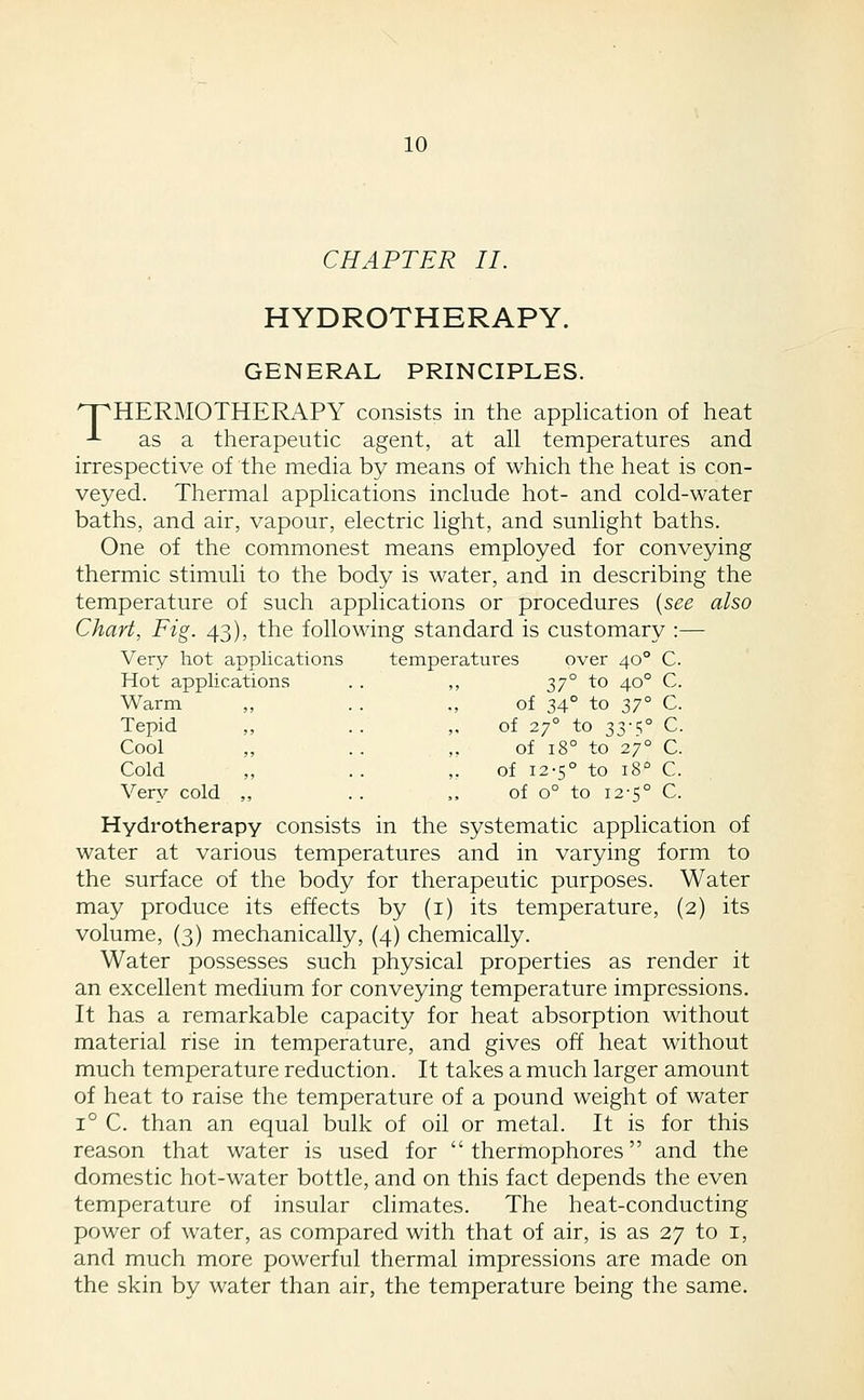 CHAPTER II. HYDROTHERAPY. GENERAL PRINCIPLES. npHERMOTHERAPY consists in the application of heat -L as a therapeutic agent, at all temperatures and irrespective of the media by means of which the heat is con- veyed. Thermal applications include hot- and cold-water baths, and air, vapour, electric light, and sunlight baths. One of the commonest means employed for conveying thermic stimuli to the body is water, and in describing the temperature of such applications or procedures {see also Chart, Fig. 43), the following standard is customary :— Very hot applications temperatures over 40° C. Hot applic ations 1,7° to 40° C Warm ,, of 34° to 37° C Tepid Cool  of 27° to 33-5° C of 18° to 27° C Cold 5J • ■ of 12-5° to 18° C Very cold 5J of 0° to 12-5° C Hydrotherapy consists in the systematic application of water at various temperatures and in varying form to the surface of the body for therapeutic purposes. Water may produce its effects by (i) its temperature, (2) its volume, (3) mechanically, (4) chemically. Water possesses such physical properties as render it an excellent medium for conveying temperature impressions. It has a remarkable capacity for heat absorption without material rise in temperature, and gives off heat without much temperature reduction. It takes a much larger amount of heat to raise the temperature of a pound weight of water 1° C. than an equal bulk of oil or metal. It is for this reason that water is used for thermophores and the domestic hot-water bottle, and on this fact depends the even temperature of insular climates. The heat-conducting power of water, as compared with that of air, is as 27 to i, and much more powerful thermal impressions are made on the skin by water than air, the temperature being the same.