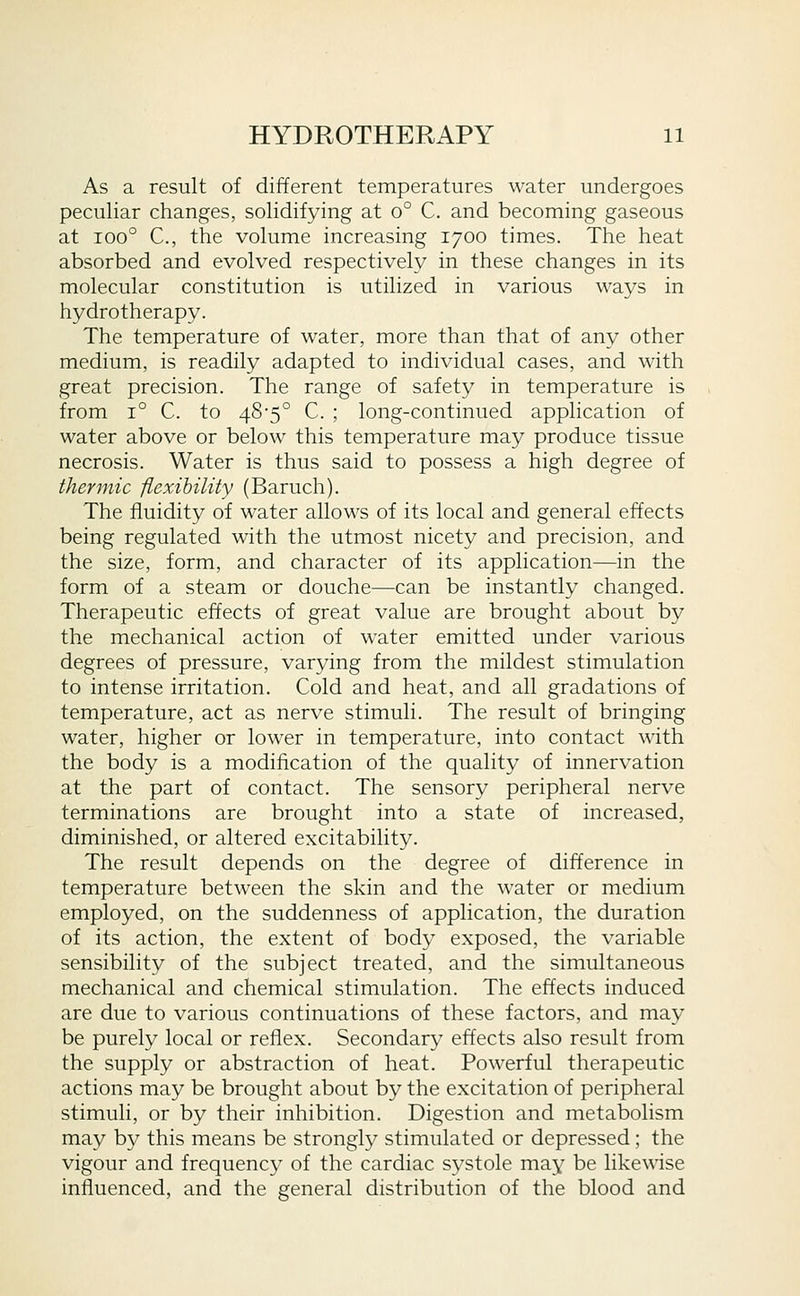 As a result of different temperatures water undergoes peculiar changes, solidifying at o° C. and becoming gaseous at 100° C, the volume increasing 1700 times. The heat absorbed and evolved respectively in these changes in its molecular constitution is utilized in various ways in hydrotherapy. The temperature of water, more than that of any other medium, is readily adapted to individual cases, and with great precision. The range of safety in temperature is from 1° C. to 48-5° C. ; long-continued application of water above or below this temperature may produce tissue necrosis. Water is thus said to possess a high degree of thermic flexihility (Baruch). The fluidity of water allows of its local and general effects being regulated with the utmost nicety and precision, and the size, form, and character of its application—in the form of a steam or douche—can be instantly changed. Therapeutic effects of great value are brought about by the mechanical action of water emitted under various degrees of pressure, varying from the mildest stimulation to intense irritation. Cold and heat, and all gradations of temperature, act as nerve stimuli. The result of bringing water, higher or lower in temperature, into contact with the body is a modification of the quality of innervation at the part of contact. The sensory peripheral nerve terminations are brought into a state of increased, diminished, or altered excitability. The result depends on the degree of difference in temperature between the skin and the water or medium employed, on the suddenness of application, the duration of its action, the extent of body exposed, the variable sensibility of the subject treated, and the simultaneous mechanical and chemical stimulation. The effects induced are due to various continuations of these factors, and may be purely local or reflex. Secondary effects also result from the supply or abstraction of heat. Powerful therapeutic actions may be brought about by the excitation of peripheral stimuli, or by their inhibition. Digestion and metabolism may by this means be strongly stimulated or depressed; the vigour and frequenc}' of the cardiac systole may be likewise influenced, and the general distribution of the blood and