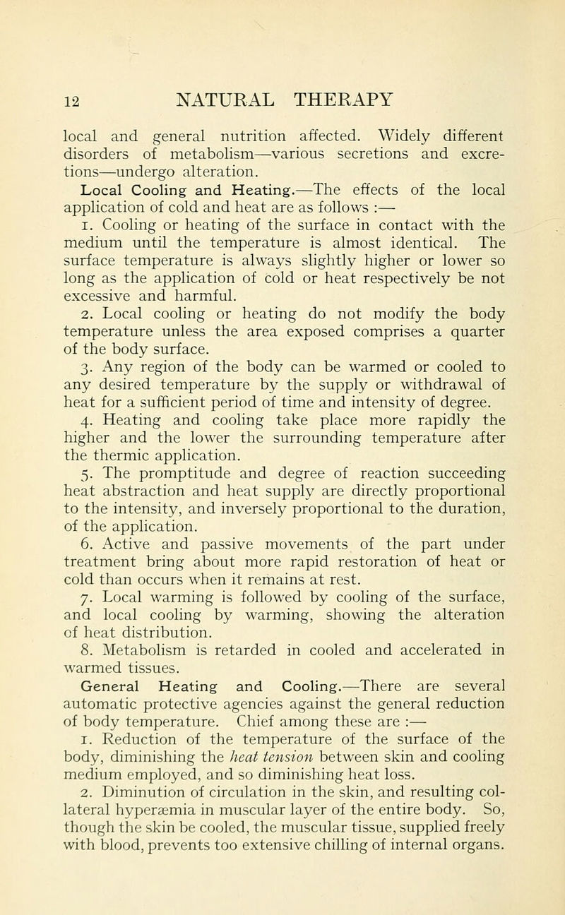 local and general nutrition affected. Widely different disorders of metabolism—various secretions and excre- tions—undergo alteration. Local Cooling and Heating.—The effects of the local application of cold and heat are as follows :— 1. Cooling or heating of the surface in contact with the medium until the temperature is almost identical. The surface temperature is always slightly higher or lower so long as the application of cold or heat respectively be not excessive and harmful. 2. Local cooling or heating do not modify the body temperature unless the area exposed comprises a quarter of the body surface. 3. Any region of the body can be warmed or cooled to any desired temperature by the supply or withdrawal of heat for a sufficient period of time and intensity of degree. 4. Heating and cooling take place more rapidly the higher and the lower the surrounding temperature after the thermic application. 5. The promptitude and degree of reaction succeeding heat abstraction and heat supply are directly proportional to the intensity, and inversely proportional to the duration, of the application. 6. Active and passive movements of the part under treatment bring about more rapid restoration of heat or cold than occurs when it remains at rest. 7. Local warming is followed by cooling of the surface, and local cooling by warming, showing the alteration of heat distribution. 8. Metabolism is retarded in cooled and accelerated in warmed tissues. General Heating and Cooling.—There are several automatic protective agencies against the general reduction of body temperature. Chief among these are :— 1. Reduction of the temperature of the surface of the body, diminishing the heat tension between skin and cooling medium employed, and so diminishing heat loss. 2. Diminution of circulation in the skin, and resulting col- lateral hypersemia in muscular layer of the entire body. So, though the skin be cooled, the muscular tissue, supplied freely with blood, prevents too extensive chilling of internal organs.
