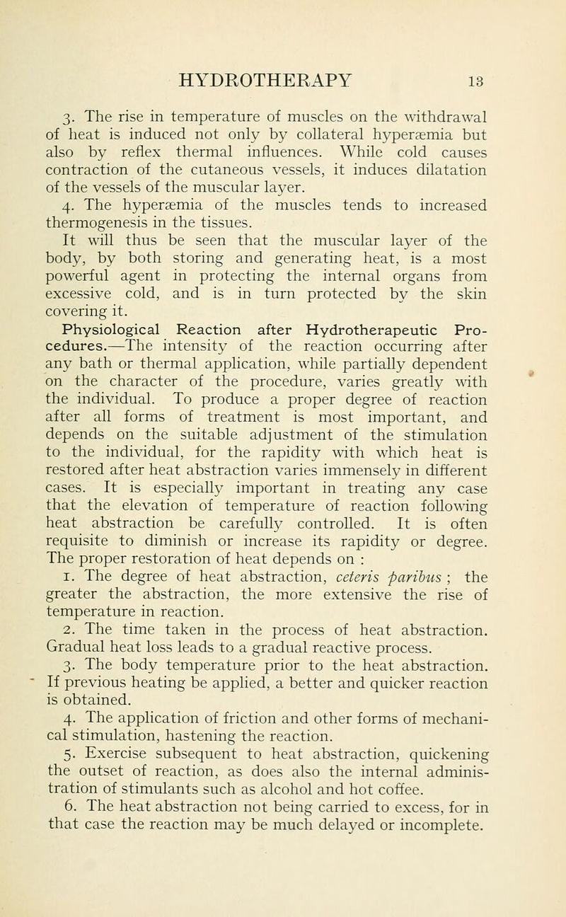 3. The rise in temperature of muscles on the withdrawal of heat is induced not only by collateral hyperaemia but also by reflex thermal influences. While cold causes contraction of the cutaneous vessels, it induces dilatation of the vessels of the muscular layer. 4. The hyperaemia of the muscles tends to increased thermogenesis in the tissues. It will thus be seen that the muscular layer of the body, by both storing and generating heat, is a most powerful agent in protecting the internal organs from excessive cold, and is in turn protected by the skin covering it. Physiological Reaction after Hydrotherapeutic Pro- cedures.—The intensity of the reaction occurring after any bath or thermal application, while partially dependent on the character of the procedure, varies greatly with the individual. To produce a proper degree of reaction after all forms of treatment is most important, and depends on the suitable adjustment of the stimulation to the individual, for the rapidity with which heat is restored after heat abstraction varies immensely in different cases. It is especially important in treating any case that the elevation of temperature of reaction following heat abstraction be carefully controlled. It is often requisite to diminish or increase its rapidity or degree. The proper restoration of heat depends on : 1. The degree of heat abstraction, ceteris paribus ; the greater the abstraction, the more extensive the rise of temperature in reaction. 2. The time taken in the process of heat abstraction. Gradual heat loss leads to a gradual reactive process. 3. The body temperature prior to the heat abstraction. If previous heating be applied, a better and quicker reaction is obtained. 4. The application of friction and other forms of mechani- cal stimulation, hastening the reaction. 5. Exercise subsequent to heat abstraction, quickening the outset of reaction, as does also the internal adminis- tration of stimulants such as alcohol and hot coffee. 6. The heat abstraction not being carried to excess, for in that case the reaction may be much delayed or incomplete.