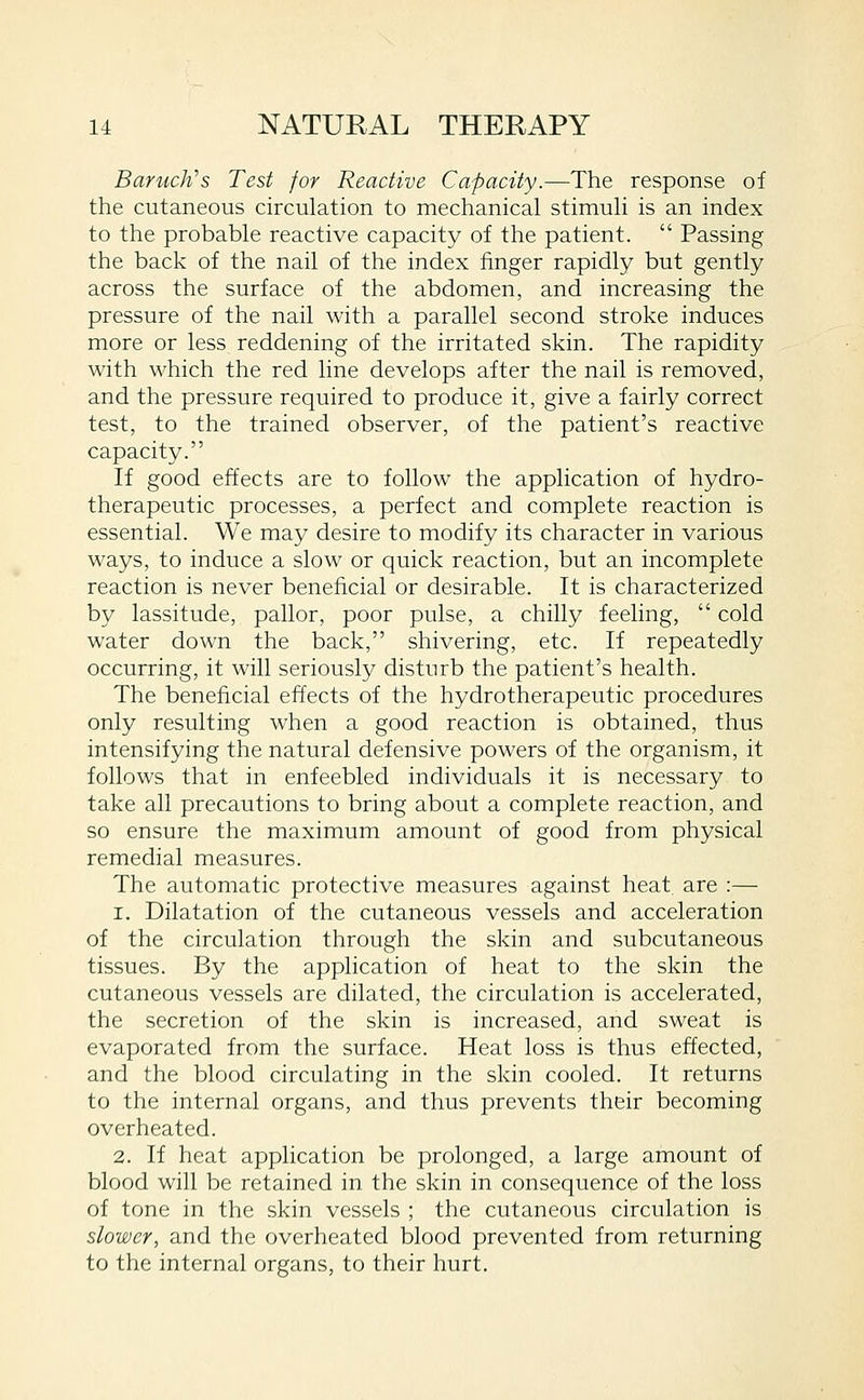 Baruch^s Test for Reactive Capacity.—The response of the cutaneous circulation to mechanical stimuli is an index to the probable reactive capacity of the patient. Passing the back of the nail of the index finger rapidly but gently across the surface of the abdomen, and increasing the pressure of the nail with a parallel second stroke induces more or less reddening of the irritated skin. The rapidity with which the red line develops after the nail is removed, and the pressure required to produce it, give a fairly correct test, to the trained observer, of the patient's reactive capacity. If good effects are to follow the application of hydro- therapeutic processes, a perfect and complete reaction is essential. We may desire to modify its character in various ways, to induce a slow or quick reaction, but an incomplete reaction is never beneficial or desirable. It is characterized by lassitude, pallor, poor pulse, a chilly feeling, cold water down the back, shivering, etc. If repeatedly occurring, it will seriously disturb the patient's health. The beneficial effects of the hydrotherapeutic procedures only resulting when a good reaction is obtained, thus intensifying the natural defensive powers of the organism, it follows that in enfeebled individuals it is necessary to take all precautions to bring about a complete reaction, and so ensure the maximum amount of good from physical remedial measures. The automatic protective measures against heat are :— 1. Dilatation of the cutaneous vessels and acceleration of the circulation through the skin and subcutaneous tissues. By the application of heat to the skin the cutaneous vessels are dilated, the circulation is accelerated, the secretion of the skin is increased, and sweat is evaporated from the surface. Heat loss is thus effected, and the blood circulating in the skin cooled. It returns to the internal organs, and thus prevents their becoming overheated. 2. If heat application be prolonged, a large amount of blood will be retained in the skin in consequence of the loss of tone in the skin vessels ; the cutaneous circulation is slower, and the overheated blood prevented from returning to the internal organs, to their hurt.