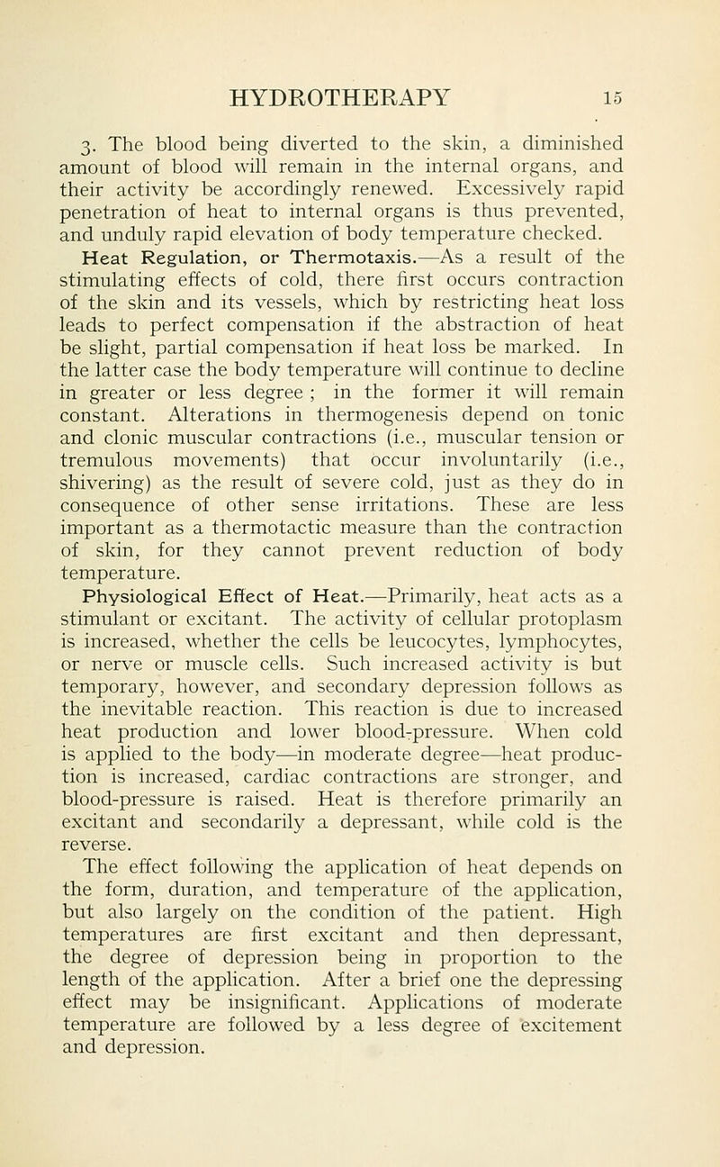 3. The blood being diverted to the skin, a diminished amount of blood will remain in the internal organs, and their activity be accordingly renewed. Excessively rapid penetration of heat to internal organs is thus prevented, and unduly rapid elevation of body temperature checked. Heat Regulation, or Thermotaxis.—As a result of the stimulating effects of cold, there first occurs contraction of the skin and its vessels, which by restricting heat loss leads to perfect compensation if the abstraction of heat be slight, partial compensation if heat loss be marked. In the latter case the body temperature will continue to decline in greater or less degree ; in the former it will remain constant. Alterations in thermogenesis depend on tonic and clonic muscular contractions (i.e., muscular tension or tremulous movements) that occur involuntarily (i.e., shivering) as the result of severe cold, just as they do in consequence of other sense irritations. These are less important as a thermotactic measure than the contraction of skin, for they cannot prevent reduction of body temperature. Physiological Effect of Heat.—Primarily, heat acts as a stimulant or excitant. The activity of cellular protoplasm is increased, whether the cells be leucocytes, lymphocytes, or nerve or muscle cells. Such increased activity is but temporary, however, and secondary depression follows as the inevitable reaction. This reaction is due to increased heat production and lower bloodrpressure. When cold is applied to the body—in moderate degree—heat produc- tion is increased, cardiac contractions are stronger, and blood-pressure is raised. Heat is therefore primarily an excitant and secondarily a depressant, while cold is the reverse. The effect following the application of heat depends on the form, duration, and temperature of the application, but also largely on the condition of the patient. High temperatures are first excitant and then depressant, the degree of depression being in proportion to the length of the application. After a brief one the depressing effect may be insigniiicant. Applications of moderate temperature are followed by a less degree of excitement and depression.
