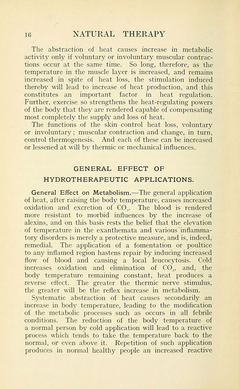 The abstraction of heat causes increase in metabolic activity only if voluntary or involuntary muscular contrac- tions occur at the same time. So long, therefore, as the temperature in the muscle layer is increased, and remains increased in spite of heat loss, the stimulation induced thereby will lead to increase of heat production, and this constitutes an important factor in heat regulation. Further, exercise so strengthens the heat-regulating powers of the body that they are rendered capable of compensating most completely the supply and loss of heat. The functions of the skin control heat loss, voluntary or involuntary; muscular contraction and change, in turn, control thermogenesis. And each of these can be increased or lessened at will by thermic or mechanical influences. GENERAL EFFECT OF HYDROTHERAPEUTIC APPLICATIONS. General Effect on Metabolism.—The general application of heat, after raising the body temperature, causes increased oxidation and excretion of CO,. The blood is rendered more resistant to morbid influences by the increase of alexins, and on this basis rests the belief that the elevation of temperature in the exanthemata and various inflamma- tory disorders is merely a protective measure, and is, indeed, remedial. The application of a fomentation or poultice to any inflamed region hastens repair by inducing increased flow of blood and causing a local leucocytosis. Cold increases oxidation and elimination of CO^, and, the body temperature remaining constant, heat produces a reverse effect. The greater the thermic nerve stimulus, the greater will be the reflex increase in metabolism. Systematic abstraction of heat causes secondarily an increase in body temperature, leading to the modification of the metabolic processes such as occurs in all febrile conditions. The reduction of the body temperature of a normal person by cold application will lead to a reactive process which tends to take the temperature back to the normal, or even above it. Repetition of such application produces in normal healthy people an increased reactive