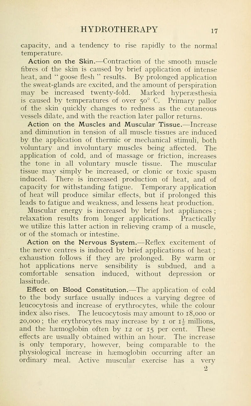 capacity, and a tendency to rise rapidly to the normal temperature. Action on the Skin.—Contraction of the smooth muscle fibres of the skin is caused by brief application of intense heat, and goose flesh results. By prolonged application the sweat-glands are excited, and the amount of perspiration may be increased twenty-fold. Marked hyperaesthesia is caused by temperatures of over 50° C. Primary pallor of the skin quickly changes to redness as the cutaneous vessels dilate, and with the reaction later pallor returns. Action on the Muscles and Muscular Tissue.—Increase and diminution in tension of all muscle tissues are induced by the application of thermic or mechanical stimuli, both voluntary and involuntary muscles being affected. The application of cold, and of massage or friction, increases the tone in all voluntary muscle tissue. The muscular tissue ma}/ simply be increased, or clonic or toxic spasm induced. There is increased production of heat, and of capacity for withstanding fatigue. Temporary application of heat will produce similar effects, but if prolonged this leads to fatigue and weakness, and lessens heat production. Muscular energy is increased by brief hot appliances ; relaxation results from longer applications. Practically we utilize this latter action in relieving cramp of a muscle, or of the stomach or intestine. Action on the Nervous System.—Reflex excitement of the nerve centres is induced by brief applications of heat ; exhaustion follows if they are prolonged. By warm or hot applications nerve sensibility is subdued, and a comfortable sensation induced, without depression or lassitude. Effect on Blood Constitution.—The application of cold to the body surface usually induces a varying degree of leucocytosis and increase of erythrocytes, while the colour index also rises. The leucocytosis may amount to 18,000 or 20,000; the erythrocytes may increase by i or 1} millions, and the haemoglobin often by 12 or 15 per cent. These effects are usually obtained within an hour. The increase is only temporary, however, being comparable to the physiological increase in haemoglobin occurring after an ordinary meal. Active muscular exercise has a very 2
