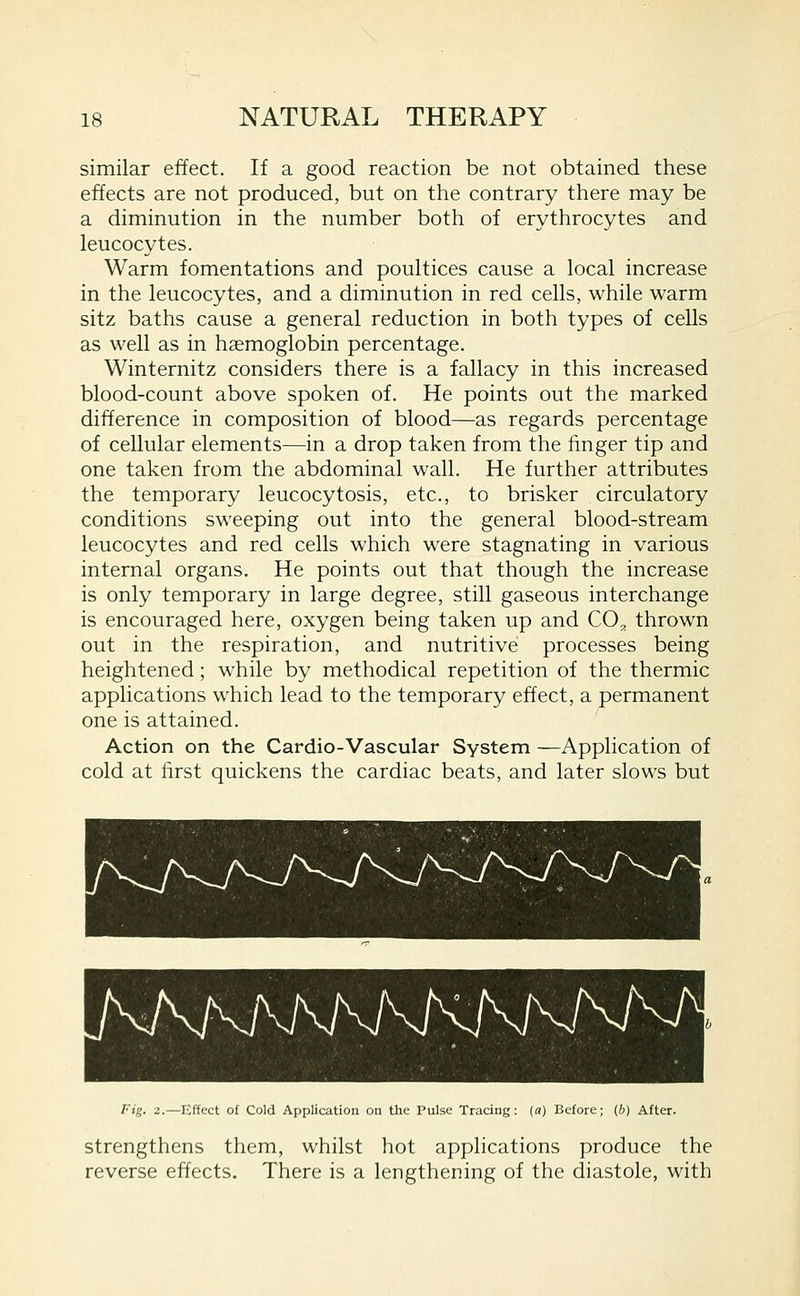 similar effect. If a good reaction be not obtained these effects are not produced, but on the contrary there may be a diminution in the number both of erythrocytes and leucocytes. Warm fomentations and poultices cause a local increase in the leucocytes, and a diminution in red cells, while warm sitz baths cause a general reduction in both types of cells as well as in haemoglobin percentage. Winternitz considers there is a fallacy in this increased blood-count above spoken of. He points out the marked difference in composition of blood—as regards percentage of cellular elements—in a drop taken from the finger tip and one taken from the abdominal wall. He further attributes the temporary leucocytosis, etc., to brisker circulatory conditions sweeping out into the general blood-stream leucocytes and red cells which w^ere stagnating in various internal organs. He points out that though the increase is only temporary in large degree, still gaseous interchange is encouraged here, oxygen being taken up and CO^ thrown out in the respiration, and nutritive processes being heightened; while by methodical repetition of the thermic applications which lead to the temporary effect, a permanent one is attained. Action on the Cardio-Vascular System —Application of cold at first quickens the cardiac beats, and later slows but AKKKKM Fig. 2.—Effect of Cold Application on the Pulse Tracing: (a) Before; (h) After. strengthens them, whilst hot applications produce the reverse effects. There is a lengthening of the diastole, with