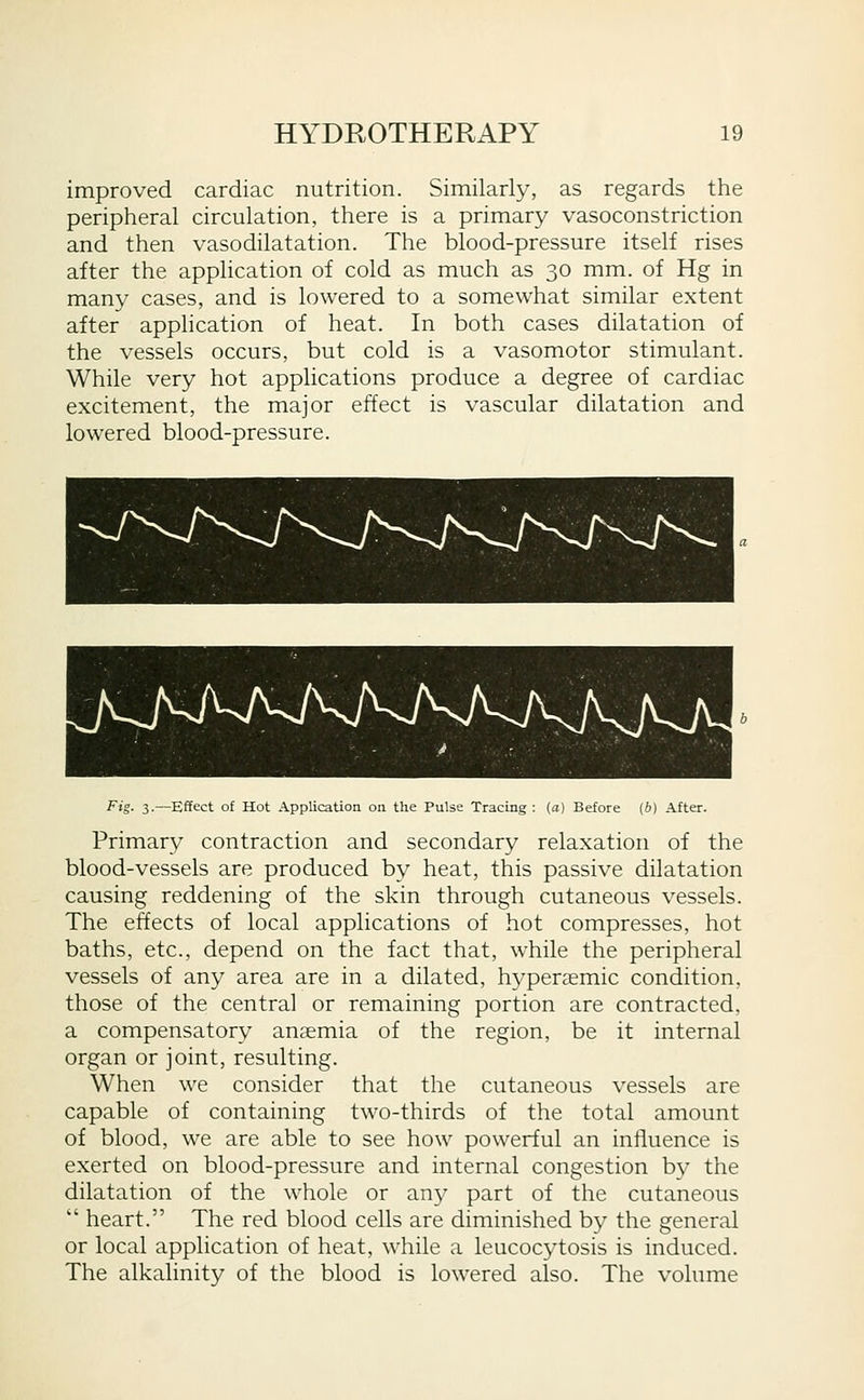 improved cardiac nutrition. Similarly, as regards the peripheral circulation, there is a primary vasoconstriction and then vasodilatation. The blood-pressure itself rises after the application of cold as much as 30 mm. of Hg in many cases, and is lowered to a somewhat similar extent after application of heat. In both cases dilatation of the vessels occurs, but cold is a vasomotor stimulant. While very hot applications produce a degree of cardiac excitement, the major effect is vascular dilatation and lowered blood-pressure. Fig. 3.—Effect of Hot Application on the Pulse Tracing : (a) Before (b) After. Primary contraction and secondary relaxation of the blood-vessels are produced by heat, this passive dilatation causing reddening of the skin through cutaneous vessels. The effects of local applications of hot compresses, hot baths, etc., depend on the fact that, while the peripheral vessels of any area are in a dilated, hyperaemic condition, those of the central or remaining portion are contracted, a compensatory anaemia of the region, be it internal organ or joint, resulting. When we consider that the cutaneous vessels are capable of containing two-thirds of the total amount of blood, we are able to see how powerful an influence is exerted on blood-pressure and internal congestion by the dilatation of the whole or an}^ part of the cutaneous heart. The red blood cells are diminished by the general or local application of heat, while a leucocytosis is induced. The alkalinity of the blood is lowered also. The volume
