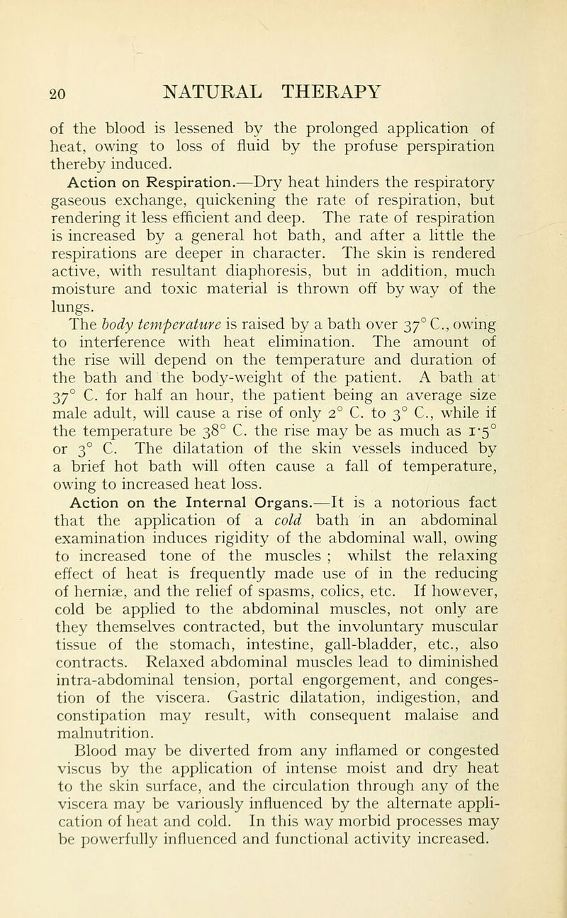of the blood is lessened by the prolonged application of heat, owing to loss of fluid by the profuse perspiration thereby induced. Action on Respiration.—Dry heat hinders the respiratory gaseous exchange, quickening the rate of respiration, but rendering it less efficient and deep. The rate of respiration is increased by a general hot bath, and after a little the respirations are deeper in character. The skin is rendered active, with resultant diaphoresis, but in addition, much moisture and toxic material is thrown off by way of the lungs. The body temperature is raised by a bath over 37° C, owing to interference with heat elimination. The amount of the rise will depend on the temperature and duration of the bath and the body-weight of the patient. A bath at ■^y° C. for half an hour, the patient being an average size male adult, will cause a rise of only 2° C. to 3° C, while if the temperature be 38° C. the rise may be as much as 1-5° or 3° C. The dilatation of the skin vessels induced by a brief hot bath will often cause a fall of temperature, owing to increased heat loss. Action on the Internal Organs.—It is a notorious fact that the application of a cold bath in an abdominal examination induces rigidity of the abdominal wall, owing to increased tone of the muscles ; whilst the relaxing effect of heat is frequently made use of in the reducing of herniae, and the relief of spasms, colics, etc. If however, cold be applied to the abdominal muscles, not only are they themselves contracted, but the involuntary muscular tissue of the stomach, intestine, gall-bladder, etc., also contracts. Relaxed abdominal muscles lead to diminished intra-abdominal tension, portal engorgement, and conges- tion of the viscera. Gastric dilatation, indigestion, and constipation may result, with consequent malaise and malnutrition. Blood may be diverted from any inflamed or congested viscus by the application of intense moist and dry heat to the skin surface, and the circulation through any of the viscera may be variously influenced by the alternate appli- cation of heat and cold. In this way morbid processes may be powerfully influenced and functional activity increased.