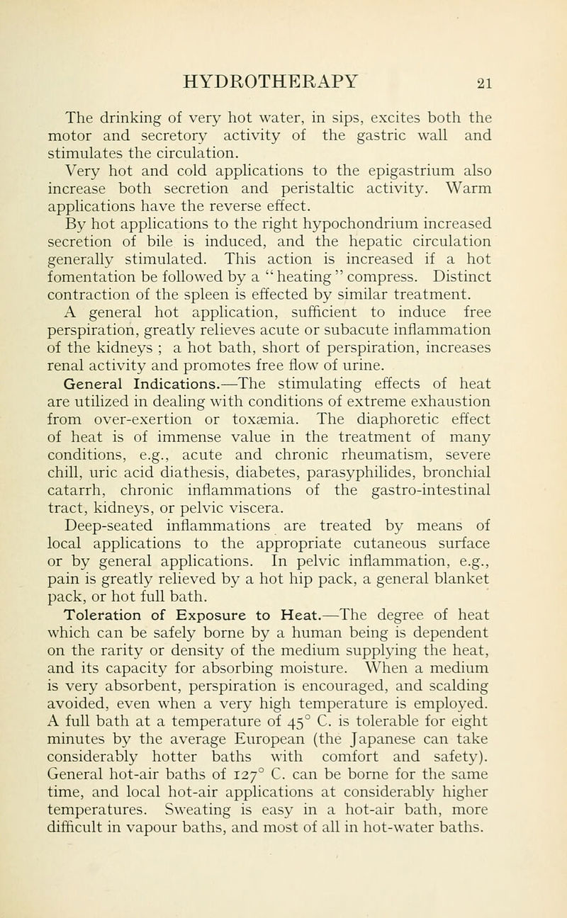 The drinking of very hot water, in sips, excites both the motor and secretory activity of the gastric wall and stimulates the circulation. Very hot and cold applications to the epigastrium also increase both secretion and peristaltic activity. Warm applications have the reverse effect. By hot applications to the right hypochondrium increased secretion of bile is induced, and the hepatic circulation generally stimulated. This action is increased if a hot fomentation be followed by a heating compress. Distinct contraction of the spleen is effected by similar treatment. A general hot application, sufficient to induce free perspiration, greatly relieves acute or subacute inflammation of the kidneys ; a hot bath, short of perspiration, increases renal activity and promotes free flow of urine. General Indications.—The stimulating effects of heat are utilized in dealing with conditions of extreme exhaustion from over-exertion or toxaemia. The diaphoretic effect of heat is of immense value in the treatment of many conditions, e.g., acute and chronic rheumatism, severe chill, uric acid diathesis, diabetes, parasyphilides, bronchial catarrh, chronic inflammations of the gastro-intestinal tract, kidneys, or pelvic viscera. Deep-seated inflammations are treated by means of local applications to the appropriate cutaneous surface or by general applications. In pelvic inflammation, e.g., pain is greatly relieved by a hot hip pack, a general blanket pack, or hot full bath. Toleration of Exposure to Heat.—The degree of heat which can be safely borne by a human being is dependent on the rarity or density of the medium supplying the heat, and its capacity for absorbing moisture. When a medium is very absorbent, perspiration is encouraged, and scalding avoided, even when a very high temperature is employed. A full bath at a temperature of 45° C. is tolerable for eight minutes by the average European (the Japanese can take considerably hotter baths with comfort and safety). General hot-air baths of 127° C. can be borne for the same time, and local hot-air applications at considerably higher temperatures. Sweating is easy in a hot-air bath, more difficult in vapour baths, and most of all in hot-water baths.