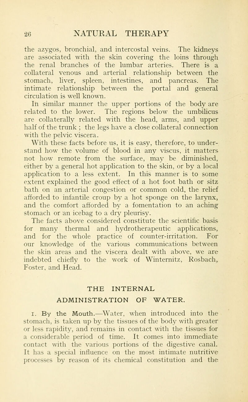the azygos, bronchial, and intercostal veins. The kidneys are associated with the skin covering the loins through the renal branches of the lumbar arteries. There is a collateral venous and arterial relationship between the stomach, liver, spleen, intestines, and pancreas. The intimate relationship between the portal and general circulation is well known. In similar manner the upper portions of the body are related to the lower. The regions below the umbilicus are collaterally related with the head, arms, and upper half of the trunk ; the legs have a close collateral connection with the pelvic viscera. With these facts before us, it is easy, therefore, to under- stand how the volume of blood in any viscus, it matters not how remote from the surface, may be diminished, either by a general hot application to the skin, or by a local application to a less extent. In this manner is to some extent explained the good effect of a hot foot bath or sitz bath on an arterial congestion or common cold, the relief afforded to infantile croup by a hot sponge on the larynx, and the comfort afforded by a fomentation to an aching stomach or an icebag to a dry pleurisy. The facts above considered constitute the scientific basis for many thermal and hydrotherapeutic applications, and for the whole practice of counter-irritation. For our knowledge of the various communications between the skin areas and the viscera dealt with above, we are indebted chiefly to the work of Winternitz, Rosbach, Foster, and Head. THE INTERNAL ADMINISTRATION OF WATER. I. By the Mouth.—Water, when introduced into the stomach, is taken up by the tissues of the body with greater or less rapidity, and remains in contact witli tlie tissues for a considerable period of time. It comes into immediate contact with the various portions of the digestive canal. It has a special influence on the most intimate nutritive processes by reason of its chemical constitution and the