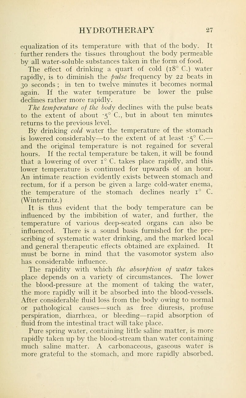 equalization of its temperature with that of the body. It further renders the tissues throughout the body permeable by all water-soluble substances taken in the form of food. The effect of drinking a quart of cold (18° C.) water rapidly, is to diminish the fulse frequency by 22 beats in 30 seconds ; in ten to twelve minutes it becomes normal again. If the water temperature be lower the pulse declines rather more rapidly. The temperature of the body declines with the pulse beats to the extent of about -5° C, but in about ten minutes returns to the previous level. By drinking cold water the temperature of the stomach is lowered considerably—to the extent of at least -5° C.— and the original temperature is not regained for several hours. If the rectal temperature be taken, it will be found that a lowering of over 1° C. takes place rapidly, and this lower temperature is continued for upwards of an hour. An intimate reaction evidently exists between stomach and rectum, for if a person be given a large cold-water enema, the temperature of the stomach declines nearly 1° C. (Winternitz.) It is thus evident that the body temperature can be influenced by the imbibition of water, and further, the temperature of various deep-seated organs can also be influenced. There is a sound basis furnished for the pre- scribing of systematic water drinking, and the marked local and general therapeutic effects obtained are explained. It must be borne in mind that the vasomotor system also has considerable influence. The rapidity with which the absorption of water takes place depends on a variety of circumstances. The lower the blood-pressure at the moment of taking the water, the more rapidly will it be absorbed into the blood-vessels. After considerable fluid loss from the body owing to normal or pathological causes—such as free diuresis, profuse perspiration, diarrhoea, or bleeding—rapid absorption of fluid from the intestinal tract will take place. Pure spring water, containing little saline matter, is more rapidly taken up by the blood-stream than water containing much saline matter. A carbonaceous, gaseous water is more grateful to the stomach, and more rapidly absorbed.