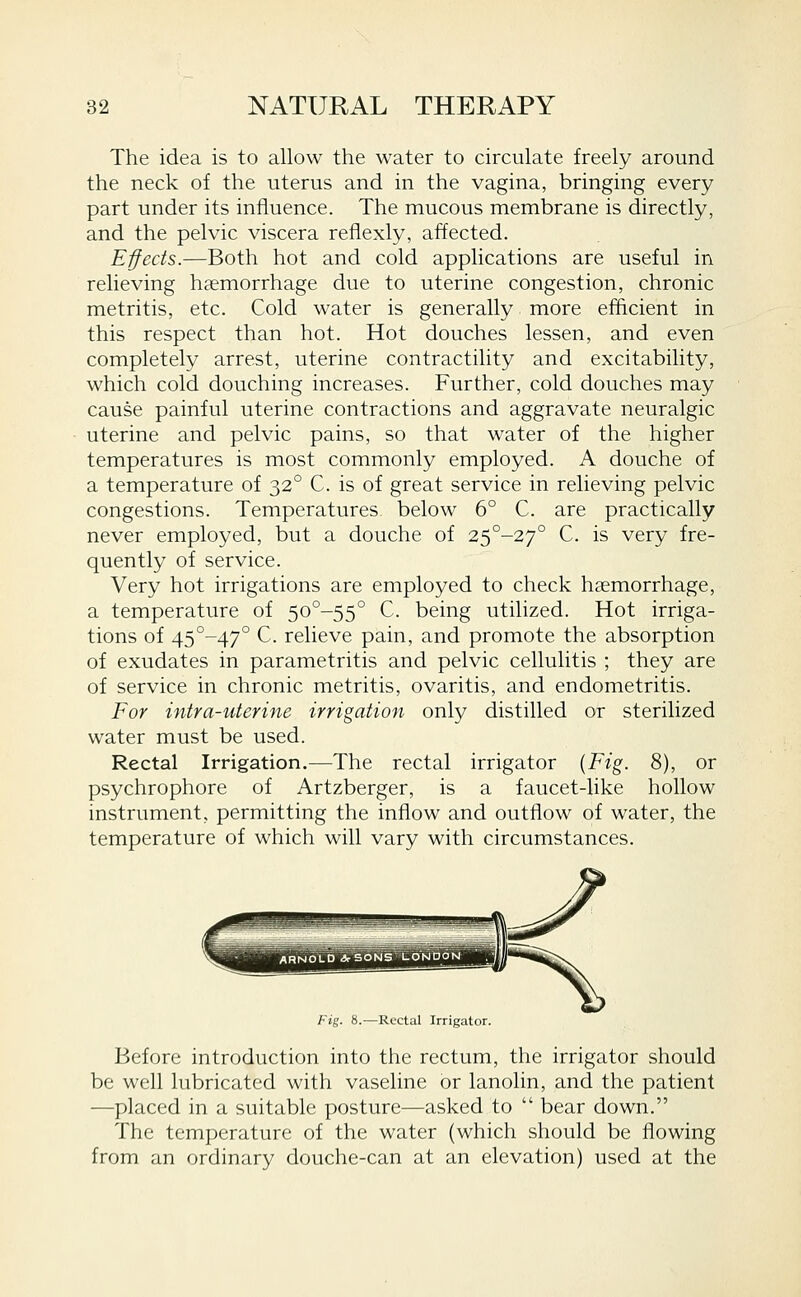 The idea is to allow the water to circulate freely around the neck of the uterus and in the vagina, bringing every part under its influence. The mucous membrane is directly, and the pelvic viscera reflexly, affected. Effects.—Both hot and cold applications are useful in relieving haemorrhage due to uterine congestion, chronic metritis, etc. Cold water is generally more efficient in this respect than hot. Hot douches lessen, and even completely arrest, uterine contractility and excitability, which cold douching increases. Further, cold douches may cause painful uterine contractions and aggravate neuralgic uterine and pelvic pains, so that water of the higher temperatures is most commonly employed. A douche of a temperature of 32° C. is of great service in relieving pelvic congestions. Temperatures, below 6° C. are practically never employed, but a douche of 25°-27° C. is very fre- quently of service. Very hot irrigations are employed to check haemorrhage, a temperature of 5o°-55° C. being utilized. Hot irriga- tions of 45°-47° C. relieve pain, and promote the absorption of exudates in parametritis and pelvic cellulitis ; they are of service in chronic metritis, ovaritis, and endometritis. For intra-uterine irrigation only distilled or sterilized water must be used. Rectal Irrigation.—The rectal irrigator {Fig. 8), or psychrophore of Artzberger, is a faucet-like hollow instrument, permitting the inflow and outflow of water, the temperature of which will vary with circumstances. Fig. 8.—Rectal Irrigator. Before introduction into the rectum, the irrigator should be well lubricated with vaseline or lanolin, and the patient —placed in a suitable posture—asked to  bear down. The temperature of the water (which should be flowing from an ordinary douche-can at an elevation) used at the