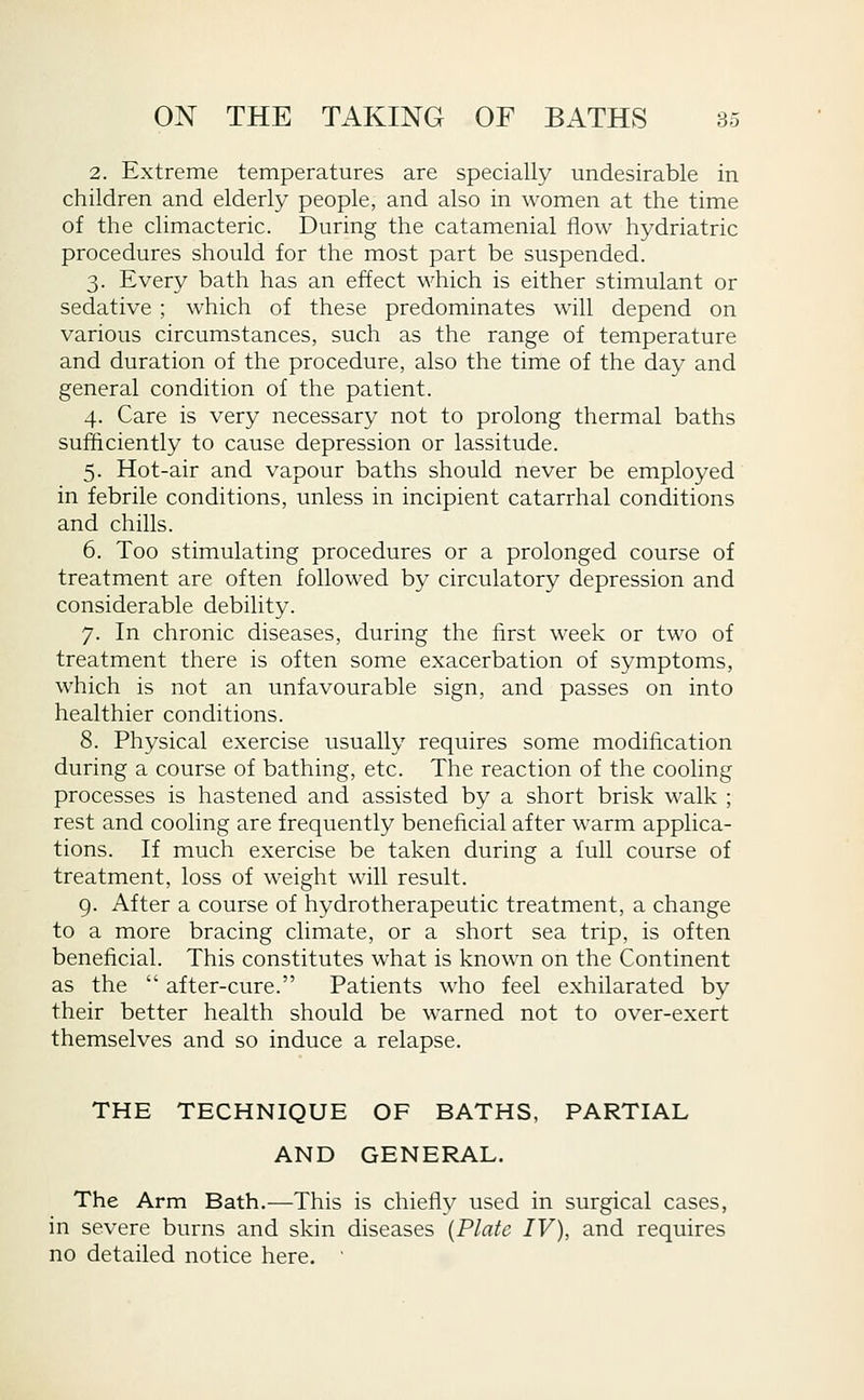 2. Extreme temperatures are specially undesirable in children and elderly people, and also in women at the time of the climacteric. During the catamenial flow hydriatric procedures should for the most part be suspended. 3. Every bath has an effect which is either stimulant or sedative ; which of these predominates will depend on various circumstances, such as the range of temperature and duration of the procedure, also the time of the day and general condition of the patient. 4. Care is very necessary not to prolong thermal baths sufficiently to cause depression or lassitude. 5. Hot-air and vapour baths should never be employed in febrile conditions, unless in incipient catarrhal conditions and chills. 6. Too stimulating procedures or a prolonged course of treatment are often followed by circulatory depression and considerable debility. 7. In chronic diseases, during the first week or two of treatment there is often some exacerbation of symptoms, which is not an unfavourable sign, and passes on into healthier conditions. 8. Physical exercise usually requires some modification during a course of bathing, etc. The reaction of the cooling processes is hastened and assisted by a short brisk walk ; rest and cooling are frequently beneficial after warm applica- tions. If much exercise be taken during a full course of treatment, loss of weight will result. 9. After a course of hydrotherapeutic treatment, a change to a more bracing climate, or a short sea trip, is often benelicial. This constitutes what is known on the Continent as the  after-cure. Patients who feel exhilarated by their better health should be warned not to over-exert themselves and so induce a relapse. THE TECHNIQUE OF BATHS, PARTIAL AND GENERAL. The Arm Bath.—This is chiefly used in surgical cases, in severe burns and skin diseases [Plate IV), and requires no detailed notice here. '