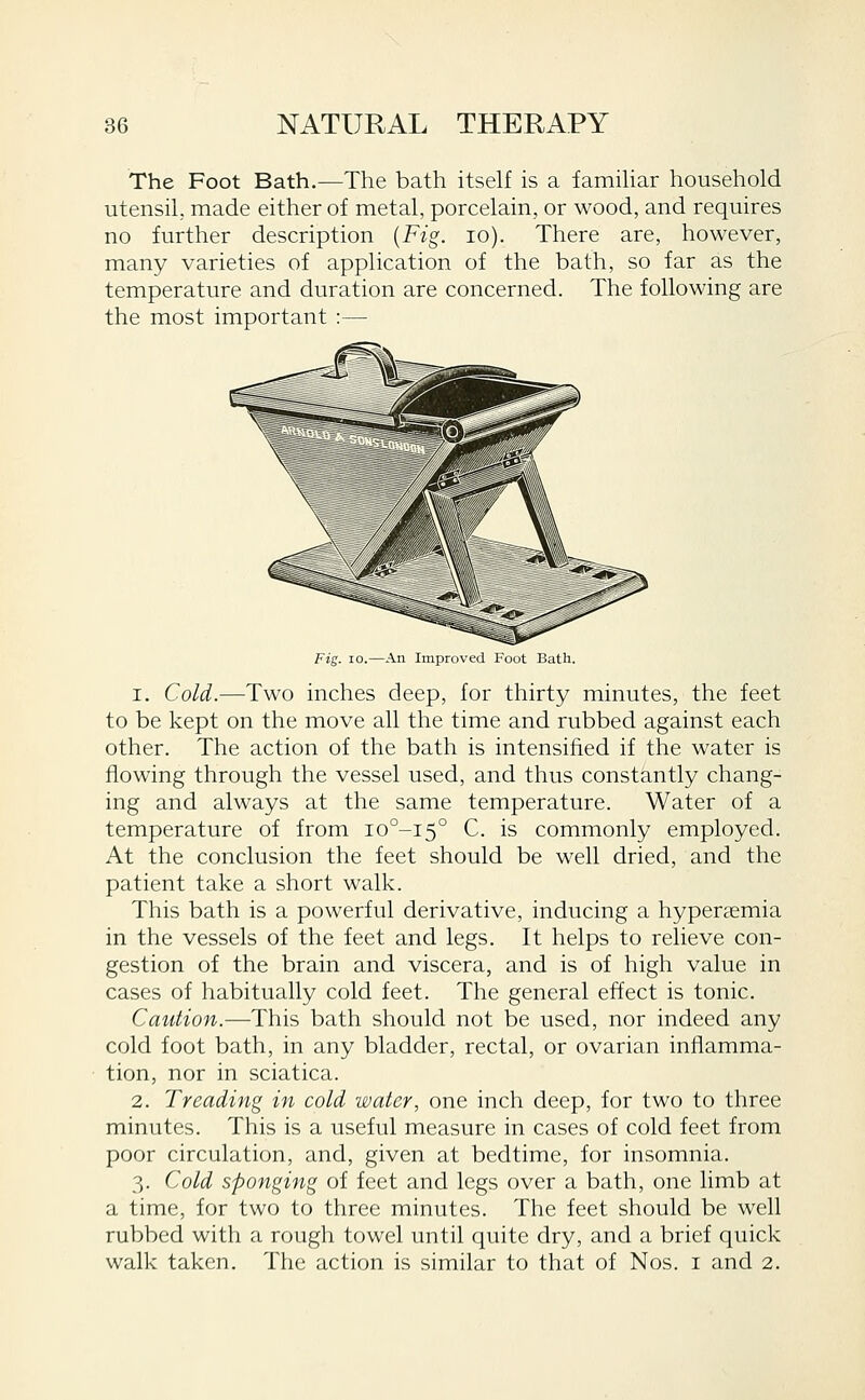 The Foot Bath.—The bath itself is a famihar household utensil, made either of metal, porcelain, or wood, and requires no further description {Fig. lo). There are, however, many varieties of application of the bath, so far as the temperature and duration are concerned. The following are the most important :— Fig. 10.—An Improved Foot Bath. 1. Cold.—Two inches deep, for thirty minutes, the feet to be kept on the move all the time and rubbed against each other. The action of the bath is intensified if the water is flowing through the vessel used, and thus constantly chang- ing and always at the same temperature. Water of a temperature of from io°-i5° C. is commonly employed. At the conclusion the feet should be well dried, and the patient take a short walk. This bath is a powerful derivative, inducing a hypersemia in the vessels of the feet and legs. It helps to relieve con- gestion of the brain and viscera, and is of high value in cases of habitually cold feet. The general effect is tonic. Caution.—This bath should not be used, nor indeed any cold foot bath, in any bladder, rectal, or ovarian inflamma- tion, nor in sciatica. 2. Treading in cold water, one inch deep, for two to three minutes. This is a useful measure in cases of cold feet from poor circulation, and, given at bedtime, for insomnia. 3. Cold sponging of feet and legs over a bath, one limb at a time, for two to three minutes. The feet should be well rubbed with a rough towel until quite dry, and a brief quick walk taken. The action is similar to that of Nos. i and 2.