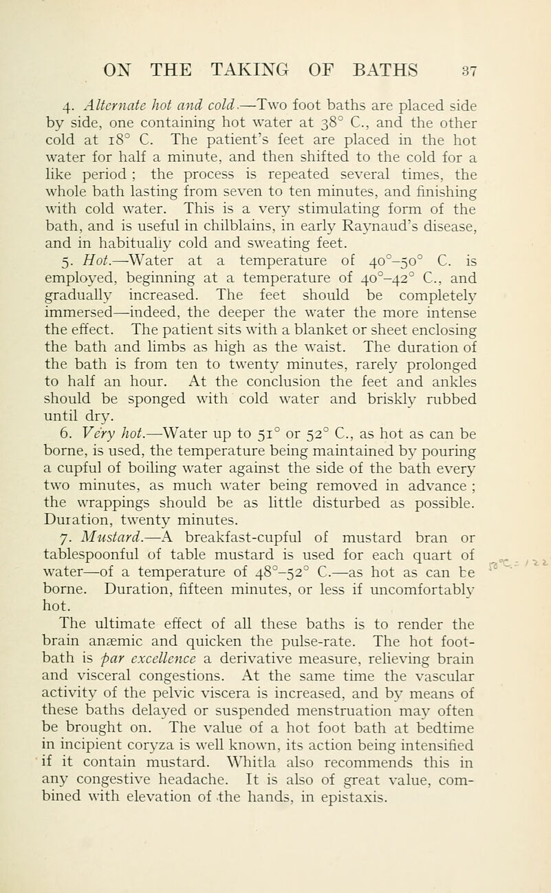 4. Alternate hot and cold.—Two foot baths are placed side by side, one containing hot water at 38° C, and the other cold at 18° C. The patient's leet are placed in the hot water for half a minute, and then shifted to the cold for a like period ; the process is repeated several times, the whole bath lasting from seven to ten minutes, and finishing with cold water. This is a very stimulating form of the bath, and is useful in chilblains, in early Ra^^naud's disease, and in habitually cold and sweating feet. 5. Hot.—Water at a temperature of 4o°-5o° C. is employed, beginning at a temperature of 40°-42° C, and gradually increased. The feet should be completely immersed—indeed, the deeper the water the more intense the effect. The patient sits with a blanket or sheet enclosing the bath and limbs as high as the waist. The duration of the bath is from ten to twent}' minutes, rarely prolonged to half an hour. At the conclusion the feet and ankles should be sponged with cold water and brisklv rubbed until dry. 6. Very hot.—Water up to 51° or 52° C, as hot as can be borne, is used, the temperature being maintained by pouring a cupful of boiling water against the side of the bath every two minutes, as much water being removed in advance ; the wrappings should be as little disturbed as possible. Duration, twenty minutes. 7. Mustard.—A breakfast-cupful of mustard bran or tablespoonful of table mustard is used for each quart of water—of a temperature of 48°-52° C.—as hot as can be borne. Duration, fifteen minutes, or less if uncomfortablv hot. The ultimate effect of all these baths is to render the brain anaemic and quicken the pulse-rate. The hot foot- bath is par excellence a derivative measure, relieving brain and visceral congestions. At the same time the vascular activity of the pelvic viscera is increased, and by means of these baths delayed or suspended menstruation may often be brought on. The value of a hot foot bath at bedtime in incipient coryza is well known, its action being intensified if it contain mustard. Whitla also recommends this in any congestive headache. It is also of great value, com- bined with elevation of the hands, in epistaxis.