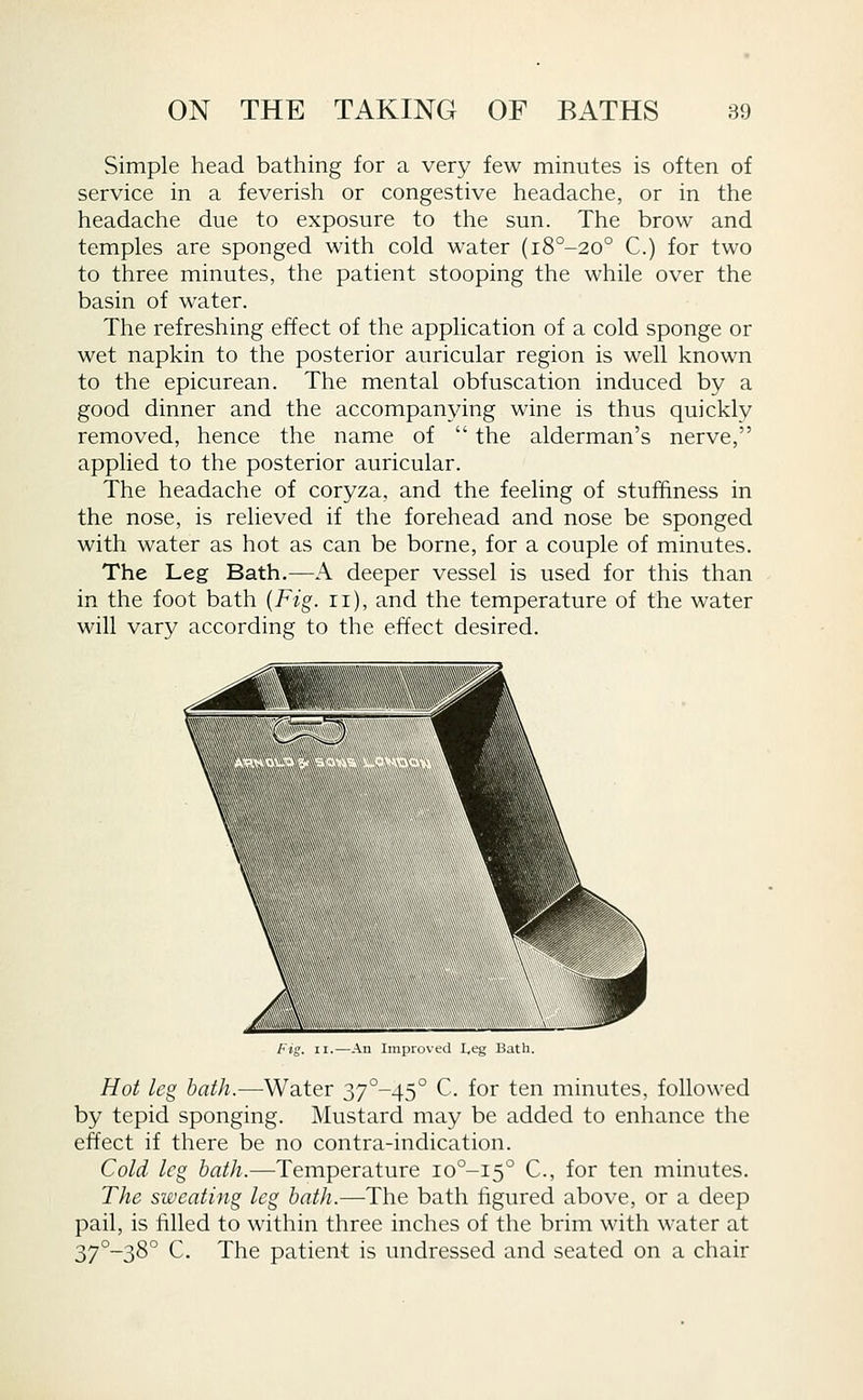Simple head bathing for a very few minutes is often of service in a feverish or congestive headache, or in the headache due to exposure to the sun. The brow and temples are sponged with cold water (i8°-20° C.) for two to three minutes, the patient stooping the while over the basin of water. The refreshing effect of the application of a cold sponge or wet napkin to the posterior auricular region is well known to the epicurean. The mental obfuscation induced by a good dinner and the accompanying wine is thus quickly removed, hence the name of  the alderman's nerve, applied to the posterior auricular. The headache of coryza, and the feeling of stuffiness in the nose, is relieved if the forehead and nose be sponged with water as hot as can be borne, for a couple of minutes. The Leg Bath.—A deeper vessel is used for this than in the foot bath {Fig. ii), and the temperature of the water will vary according to the effect desired. An Improved L,eg Bath. Hot leg bath.—Water 37°-45° C for ten minutes, followed by tepid sponging. Mustard may be added to enhance the effect if there be no contra-indication. Cold leg bath.—Temperature io°-i5° C, for ten minutes. The sweating leg bath.—The bath figured above, or a deep pail, is filled to within three inches of the brim with water at 37°-38° C. The patient is undressed and seated on a chair