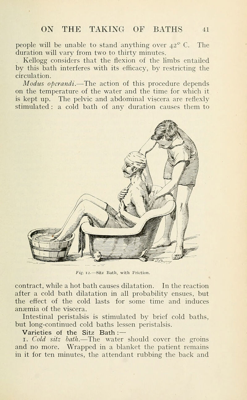 people will be unable to stand anything over 42*^ C. The duration will vary from two to thirty minutes. . Kellogg considers that the flexion of the limbs entailed by this bath interferes with its eihcacy, by restricting the circulation. Modus operandi.—The action of this procedure depends on the temperature of the water and the time for which it is kept up. The pelvic and abdominal viscera are reilexly stimulated : a cold bath of anv duration causes them to Fig: 12.—Sitz Bath, with Friction. contract, while a hot bath causes dilatation. In the reaction after a cold bath dilatation in all probability ensues, but the effect of the cold lasts for some time and induces anaemia of the viscera. Intestinal peristalsis is stimulated by brief cold baths, but long-continued cold baths lessen peristalsis. Varieties of the Sitz Bath :— I. Cold sitz bafli.—The water should cover the groins and no more. Wrapped in a blanket the patient remains in it for ten minutes, the attendant rubbing the back and