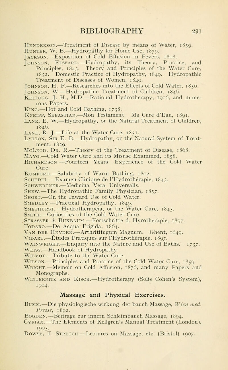 Henderson.—Treatment of Disease by means of Water, 1S59. Hunter, W. B.—^Hydropathy for Home Use, 1879. Jackson.—Exposition of Cold Effusion in Fevers, 1808. Johnson, Edward.—Hydropathy, its Theory, Practice, and Principles, 1843. Theory and Principles of the Water Cure, 1852. Domestic Practice of Hydropathy, 1849. Hydropathic Treatment of Diseases of Women, 1849. Johnson, H. F.—Researches into the Effects of Cold Water, 1850. Johnson, W.—Hydropathic Treatment of Children, 1846. Kellogg, J. H., M.D.—Rational Hydrotherapy, 1906, and nume- rous Papers. King.—Hot and Cold Bathing, 1738. Kneipp, Sebastian.—^lon Testament. Ma Cure d'Eau, 1891. Lane, E. W.—Hydropathy, or the Natural Treatment of Children, 1846. Lane, R. J.—Life at the Water Cure, 1851. Lytton, Sir E. B.—Hydropathy, or the Natural System of Treat- ment, 1859. McLeod, Dr. R.—Theory of the Treatment of Disease, 1868. Mayo.—Cold Water Cure and its Misuse Examined, 1858. Richardson.—Fourteen Years' Experience of the Cold Water Cure. Rumford.—Salubrity of Warm Bathing, 1802. Schedel.—Examen Clinique de I'Hydrotherapie, 1843. Schwertner.—Medicina Vera Universalis. Shew.—The Hydropathic Family Physician, 1857. Short.—On the Inward Use of Cold Water. Smedley.—Practical Hydropathy, 1849. Smethurst.—Hydrotherapeia, or the Water Cure, 1843. Smith.—Curiosities of the Cold Water Cure. , Strasser & Buxb.\um.—Fortschritte d. Hyrotherapie, 1897. Todaro.—De Acqxia Frigida, 1864. Van der Heyden.—Arthritifugum Magnum. Ghent, 1649. ViDART.—;fetudes Pratiques sur I'Hydrotherapie, 1897. Wainwright.—Enquiry into the Nature and Use of Baths. 1737. Weiss.—Handbook of Hydropathy. Wilmot.—Tribute to the Water Cure. Wilson.—Principles and Practice of the Cold Water Cure, 1859. Wright.—Memoir on Cold Affusion, 1876, and many Papers and Monographs. Winternitz and Kisch.—Hydrotherapy (Solis Cohen's System), 1904. Massage and Physical Exercises. BuMM.—Die physiologische wirkung der bauch Massage, IVien med. Presse, 1892. Bogden.—Beitrage zur innern Schleimbauch Massage, 1804. Cyriax.—The Elements of Kellgren's Manual Treatment (London), 1903. Dowse, T. Stretch.—Lectures on ^Massage, etc. (Bristol) 1907.