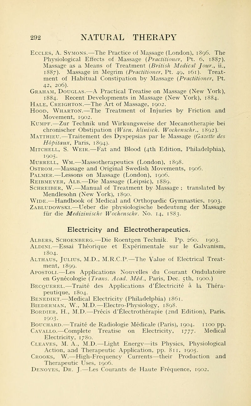 EccLES, A. Symons.—The Practice of Massage (London), 1896. The Physiological Effects of Massage {Pyactitioner, Pt. 6, 1887). Massage as a Means of Treatment {British Medical Jour., ii., 1887). Massage in Megrim (Practitioner, Pt. 49, 161). Treat- ment of Habitual Constipation by Massage {Practitioner, Pt. 42, 206). Graham, Douglas.—A Practical Treatise on Massage (New York), 1884. Recent Developments in Massage (New York), 1884. Hale, Creighton.—The Art of Massage, 1902. Hood, Wharton.—The Treatment of Injuries by Friction and Movement, 1902. KuMPF.—Zur Technik und Wirkungsweise der Mecanotherapie bei chronischer Obstipation {Wien. klinisch. Wochenschr., 1892). Matthieu.—Traitement des Dyspepsias par le Massage {Gazette des Hopitaux, Paris, 1894). Mitchell, S. Weir.—Fat and Blood (4th Edition, Philadelphia), 1905. Murrell, Wm.—Massotherapeutics (London), 1898. OsTROM.—-Massage and Original Swedish Movements, 1906, Palmer.—Lessons on Massage (London), 1906. Reibmeyer, Alb.—Die Massage (Leipsic), 1889. Schreiber, W.—Manual of Treatment by Massage ; translated by Mendlesohn (New York), 1890. Wide.—Handbook of Medical and Orthopaedic Gymnastics, 1903. Zabludowski.—Ueber die physiologische bedeutung der Massage fiir die Medizinische Wochenschr. No. 14, 1883. Electricity and Electrotherapeutics. Albers, Schoenberg.—Die Roentgen Technik. Pp. 260. 1903. Aldini.—Essai Theorique et Experimentale sur le Galvanism, 1804. Althaus, Julius, M.D., M.R.C.P.—The Va.lue of Electrical Treat- ment, 1899. Apostoli.—Les Applications Nouvelles du Courant Ondulatoire en Gynecologic {Trans. Acad. Med., Paris, Dec. 5th, 1900.) Becquerel.—Traite des Applications d'filectricite a la Thera- peutique, 1804. Benedikt.—Medical Electricity (Philadelphia) 1861. BiEDERMAN, W., M.D.—Electro-Physiology, 1898. Bordier, H., M.D.—Precis d'lilectrotherapie (2nd Edition), Paris, 1903. Bouchard.—Traite de Radiologic Medicale (Paris), 1904. iioo pp. Cavallo.—Complete Treatise on Electricity, 1777- Medical Electricity, 1780. Cleaves, M. A., M.D.—Light Energv—its Physics, Pliysiological Action, and Therapeutic Application, pp. 811, 1905. Crooks, W.—High-Frequency Currents—their Production and Therapeutic Uses, 1906. Denoyes, Dr. J.—Les Courants de Haute Frequence, \go2.