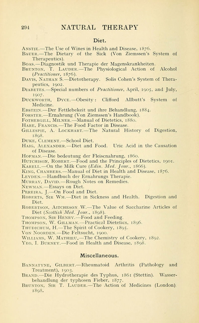 Diet. Anstie.—The Use of Wines in Health and Disease. 1876. Bauer.—The Dietary of the Sick (Von Ziemssen's System of Therapeutics). Boas.—Diagnostik und Therapie der Magenskrankheiten. Brunton, T. Lauder.—The Physiological Action of Alcohol {Practitioner, 1876). Davis. Nathan S.—Dietotherapy. Solis Cohen's System of Thera- peutics, 1902. Diabetes.—Special numbers of Practitioner. April. 1905, and July, 1907. Duckworth, Dyce.—Obesity : Clifford AUbutt's System of Medicine. Ebstein.—Der Fettlebekeit und ihre Behandlung. 1884. FoRSTER.—Ernahrung (Von Ziemssen's Handbook). FoTHERGiLL, MiLNER.—Manual of Dietetics. 1880. Hare, Francis.—The Food Factor in Disease. Gillespie, A. Lockhart.—The Natural History of Digestion, 1898. Duke, Clement.—School Diet. Haig, Alexander.—Diet and Food. Uric Acid in the Causation of Disease. HoFMAN.—Die bedeutung der Fleiscnahrung. i860. Hutchison, Robert.—Food and the Principles of Dietetics, 1901. Karell.^—On the Milk Cure (Edin. Med. Jour., 1866). King, Chambers.—Manual of Diet in Health and Disease, 1876. Leyden.—Handbuch der Ernahrungs Therapie. Murray, David.—Rough Notes on Remedies. Newman.—Essays on Diet. Pkreira, J.—On Food and Diet. Roberts, Sir Wm.—Diet in Sickness and Health. Digestion and Diet. Robertson, Aitcheson W.—The Value of Saccharine Articles of Diet {Scottish Med. Jour., 1898). Thompson, Sir Henry.—Food and Feeding. Thompson, W. Gillman.—Practical Dietetics, 1896. Thudichum, H.—The Spirit of Cookery, 1895. VoN NooRDEN.—Die Feltsucht, 1900. Williams, W. Mathieu.—-The Chemistry of Cookery, 1892. Yeo, I. Burney.—Food in Health and Disease, 1898. Miscellaneous. Bannatyne, Gilbert.—Rheumatoid Arthritis (Pathology and Treatment), 1903. Brand.—Die Hydrotherapie des Typhus, 1861 (Stettin). Wasser- behandlung der typhosen Fieber, 1877. Brunton, Sir T. Lauder.—The Action of Medicines (London), 1898.