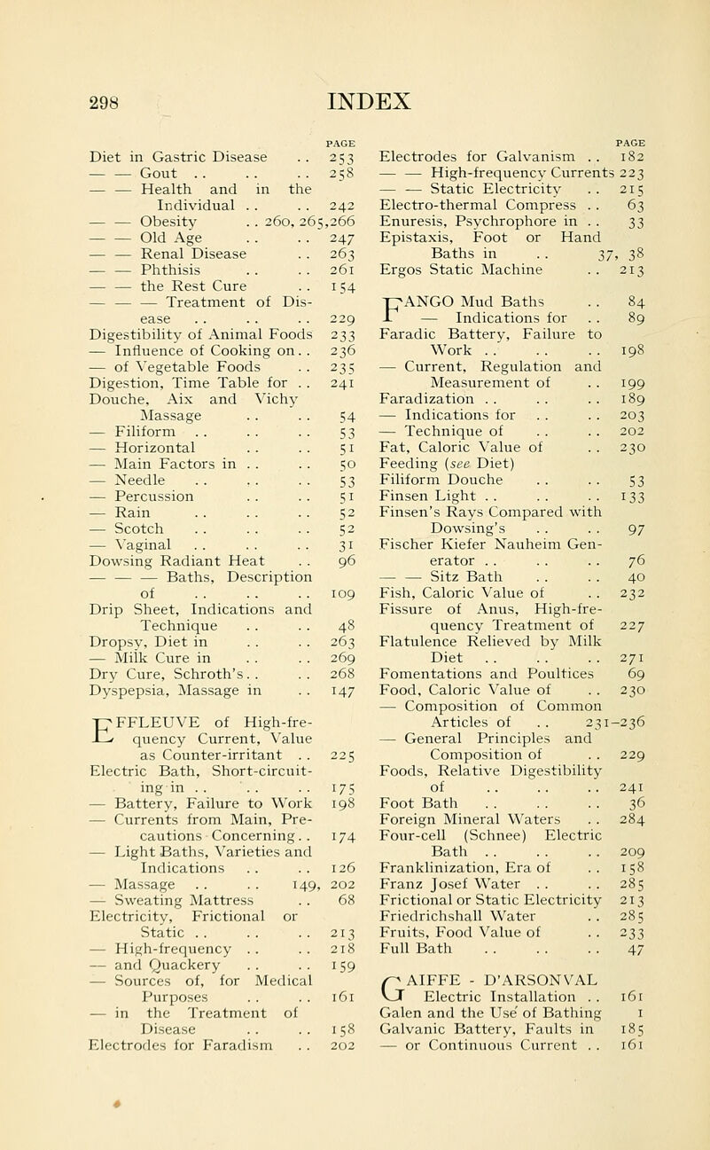 PAGE Diet in Gastric Disease 253 — — Gout . . 258 — — Health and in the Individual . . 242 Obesity . . 260, 26=: ,266 Old Age 247 Renal Disease 263 Phthisis 261 — — the Rest Cure 154 — — — Treatment of Dis- ease 229 Digestibihty of Animal Foods 233 — Influence of Cooking on. . 236 — of \'egetable Foods 235 Digestion, Time Table for . . 241 Douche. Aix and Vichy Massage 54 — Filiform 53 — Horizontal 51 — Main Factors in . 50 — Needle 53 — Percussion 51 — Rain 52 — Scotch 52 — \'aginal 31 Dowsing Radiant Heat 96 Baths, Description of 109 Drip Sheet, Indications and Technique 48 Dropsy, Diet in 263 — Miik Cure in 269 Dry Cure, Schroth's.. 268 Dyspepsia, Massage in 147 -pFFLEUVE of High-fre- i--' quency Current, Value as Counter-irritant . . 225 Electric Bath, Short-circuit- ing in .. 175 — Battery, Failure to Work 198 — Currents from Main, Pre- cautions Concerning. . 174 — Light Baths, Varieties and Indications 126 — Massage . . . . 149, 202 — Sweating Mattress 68 Electricity, Frictional or Static 213 — High-frequency . . 218 — and Quackery 159 — Sources of, for Medical Purposes 161 — in the Treatment of Disease 158 Electrodes for P'aradi sm 202 PAGE Electrodes for Galvanism .. 182 — — High-frequency Currents 223 — — Static Electricity .. 215 Electro-thermal Compress . . 63 Enuresis, Psychrophore in . . 33 Epistaxis, Foot or Hand Baths in . . ^7, 38 Ergos Static Machine . . 213 FANGO Mud Baths . . 84 — Indications for . . 89 Faradic Battery, Failure to Work 198 — Current, Regulation and Measurement of . . 199 Faradization . . . . . . 189 — Indications for . . . . 203 — Technique of . . . . 202 Fat, Caloric Value of . . 230 Feeding [sea Diet) Filiform Douche . . . . S3 Finsen Light .. .. .. 133 Finsen's Rays Compared with Dowsing's . . . . 97 Fischer Kiefer Nauheim Gen- erator . . . . . . 76 — — Sitz Bath . . . . 40 Fish, Caloric Value of . . 232 Fissure of Anus, High-fre- quency Treatment of 227 Flatulence Relieved by Milk Diet . . . . . . 271 Fomentations and Poultices 69 Food, Caloric Value of . . 230 — Composition of Common Articles of .. 231-236 — General Principles and Composition of . . 229 Foods, Relative Digestibility of .. .. .. 241 Foot Bath 36 Foreign Mineral Waters . . 284 Four-cell (Schnee) Electric Bath . . . . .. 209 Franklinization, Era of . . 158 Franz Josef Water . . . . 285 Frictional or Static Electricity 213 Friedrichshall Water .. 285 Fruits, Food Value of . . 233 Full Bath 47 GAIFFE - D'ARSONVAL Electric Installation . . 161 Galen and the Use' of Bathing i Galvanic Battery, Faults in 185 — or Continuous Current . . 161