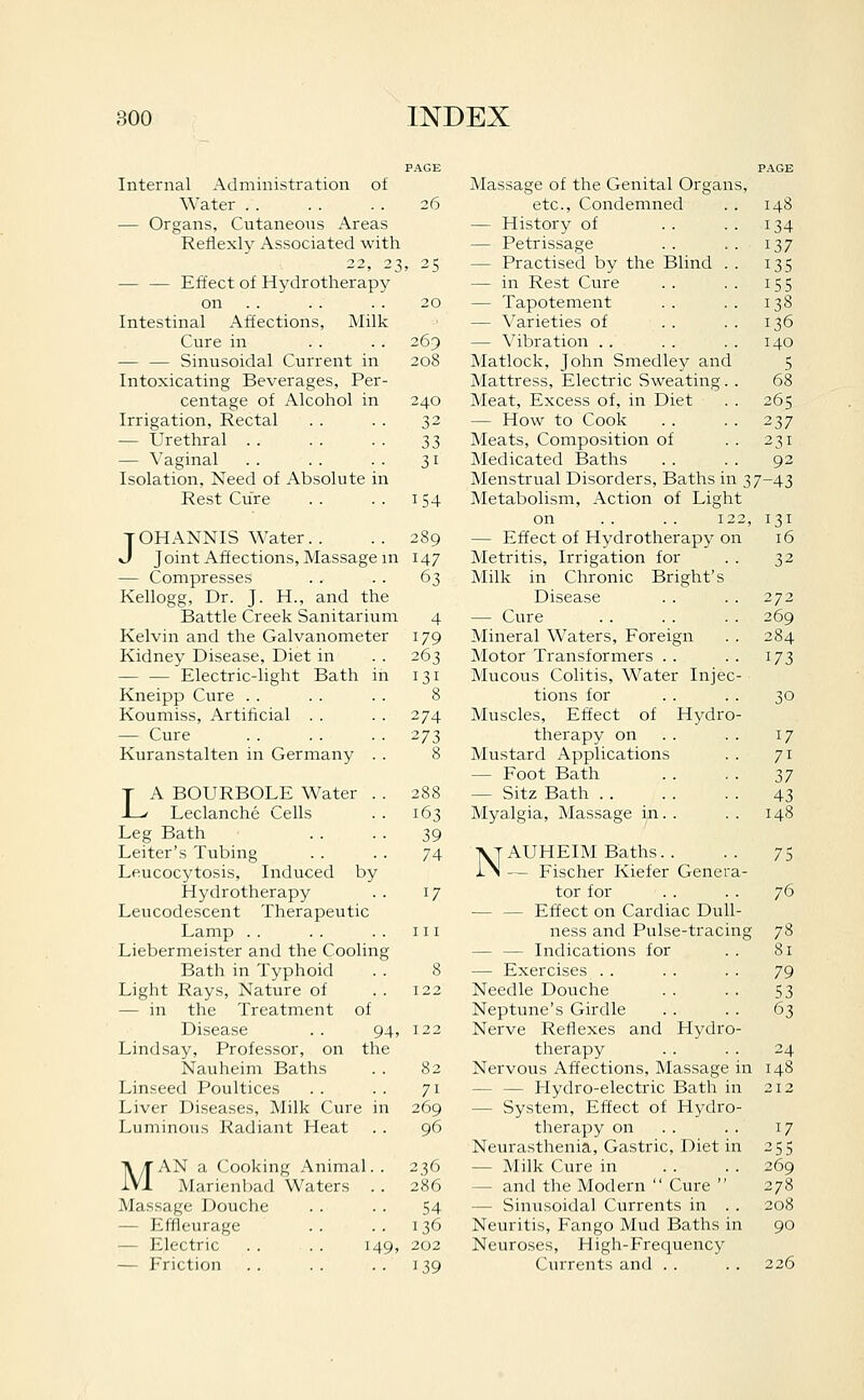 Internal Administration of Water . . — Organs, Cutaneous Areas Reflexly Associated with 22, 23 — — Effect of Hydrotherapy on . . Intestinal Affections, Milk Cure in — — Sinusoidal Current in Intoxicating Beverages, Per- centage of Alcohol in Irrigation, Rectal — Urethral . . — Vaginal Isolation, Need of Absolute in Rest Cure tOHANNIS Water.. J Joint Affections, Massage m — Compresses Kellogg, Dr. J. H., and the Battle Creek Sanitarium Kelvin and the Galvanometer Kidney Disease, Diet in — — Electric-light Bath Kneipp Cure . . Koumiss, Artificial . . — Cure Kuranstalten in Germany T A BOURBOLE Water -L/ Leclanche Cells Leg Bath Leiter's Tubing Leucocytosis, Induced by Hydrotherapy Leucodescent Therapeutic Lamp . . Liebermeister and the Cooling Bath in Typhoid Light Rays, Nature of — in the Treatment of Disease . . 94, Lindsay, Professor, on the Nauheim Baths Linseed Poultices Liver Diseases, Milk Cure in Luminous Radiant Heat MAN a Cooking Animal. . Marienbad Waters . . Massage Douche — Effleurage — Electric . . . . 149, — Friction PAGE Massage of the Genital Organs, PAGE 26 etc., Condemned 148 — History of 134 — Petrissage 137 . 25 — Practised by the Blind . . 13s — in Rest Cure 155 20 — Tapotement 138 — Varieties of 136 269 — Vibration .. 140 208 Matlock, John Smedley and 5 Mattress, Electric Sweating. . 68 240 Meat, Excess of, in Diet 265 32 — How to Cook 237 33 Meats, Composition of 231 31 Medicated Baths 92 Menstrual Disorders, Baths in 37-43 154 Metabolism, Action of Light on .. . . 122 131 289 — Effect of Hydrotherapy on 16 147 Metritis, Irrigation for 32 63 Milk in Chronic Bright's Disease 272 4 — Cure 269 179 Mineral Waters, Foreign 284 263 ]Motor Transformers . . 173 131 Mucous Colitis, Water Injec- 8 tions for 30 374 Muscles, Effect of Hydro- 273 therapy on 17 8 Mustard Applications 71 — Foot Bath 17 288 — Sitz Bath 43 163 Myalgia, Massage in. . 148 39 74 AT AUHEIM Baths. . IN — Fischer Kiefer Genera- 17 tor for — — Effect on Cardiac Dull- 111 ness and Pulse-tracing — — Indications for 8 — Exercises . . 122 Needle Douche Neptune's Girdle 122 Nerve Reflexes and Hydro- therapy 82 Nervous Affections, Massage in 71 — — Hydro-electric Bath in 269 — System, Effect of Hydro- 96 tlierapy on Neurasthenia, Gastric, Diet in 236 — Milk Cure in 286 — and the Modern  Cure  54 — Sinusoidal Currents in . . 136 Neuritis, Fango Mud Baths in 202 Neuroses, High-Frequency 139 Currents and . . 75 76 78 81 79 53 63 24 148 17 255 269 278 208 90 226
