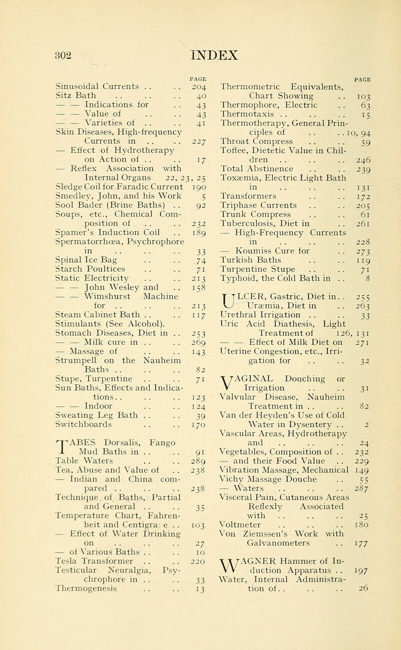 Sinusoidal Currents . . Sitz Bath — — Indications for — — Value of — — Varieties of . . Skin Diseases, High-frequency Currents in . . — Effect of Hydrotherapy on Action of . . — Reflex Association with Internal Organs 22,2 Sledge Coil for Faradic Current Smedley, John, and his Work Sool Bader (Brine Baths) . . Soups, etc., Chemical Com- position of Spamer's Induction Coil Spermatorrhoea, Psychrophore in Spinal Ice Bag Starch Poultices Static Electricity — — John Wesley and — — Wimshurst Machine for Steam Cabinet Bath . . Stimulants (See Alcohol). Stomach Diseases, Diet in . . — — Milk cure in . . — Massage of Strumpell on the Nauheim Baths Stupe, Turpentine Sun Baths, Effects and Indica- tions . . Indoor Sweating Leg Bath . . Switchboards TABES Dorsalis, Fango Mud Baths in . . Table Waters Tea, Abuse and Value of — Indian and China com pared . . Technique of Baths, Partial and General . . Temperature Chart, Fahren heit and Centigra e . — Effect of Water Drinking on — of Various Baths . . Tesla Transforrrier Testicular Neuralgia, Psy chrophore in .. Tlicrmogenesis 204 40 43 43 41 227 17 3, 25 190 5 92 232 189 33 74 71 213 158 213 117 253 269 143 82 71 123 124 39 170 91 Thermometric Equivalents, Chart Showing Thermophore, Electric Thermotaxis . . Thermotherapy, General Prin ciples of Throat Compress Toffee, Dietetic Value in Chil dren Total Abstinence Toxaemia, Electric Light Bath in Transformers Triphase Currents Trunk Compress Tuberculosis, Diet in — High-Frequency Currents in — Koumiss Cure for Turkish Baths Turpentine Stupe Typhoid, the Cold Bath in 103 63 10, 94 59 246 239 131 172 205 61 261 228 273 119 71 25s 263 33 ULCER, Gastric, Diet in. Uraemia, Diet in Urethral Irrigation . . Uric Acid Diathesis, Light Treatment of 126, 131 Effect of Milk Diet on 271 Uterine Congestion, etc.. Irri- gation for . . . . 32 VAGINAL Douching or Irrigation Valvular Disease, Nauheim Treatment in . . Van der Heyden's Use of Cold Water in Dysentery .. Vascular Areas, Hydrotherapy and Vegetables, Composition of . . — and their Food Value 31 S2 24 232 229 238 Vibration Massage, Mechanical 149 Vichy Massage Douche . . 55 2^8 — Waters . . . . . . 287 Visceral Pain, Cutaneous Areas 35 Rellexly Associated with . . . . .. 25 103 Voltmeter .. .. .. 180 Von Ziemssen's Work with 27 Galvanometers . . 177 10 220 T X 7AGNER Hammer of In- VV duction Apparatus . . 197 33 Water, Internal Administra- 13 tion of. . . . . . 26
