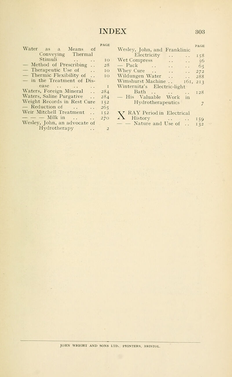 Water as a Means of Conveying Thermal Stimuli . . . . lo — Method of Prescribing . . 28 — Therapeutic Use of . . 10 — Thermic Flexibility of . . 10 — in the Treatment of Dis- ease . . . . . . I Waters, Foreign Mineral . . 284 Waters, Saline Purgative .. 284 Weight Records in Rest Cure 152 — Reduction of .. . . 265 Weir Mitchell Treatment .. 152 — — — Milk in . . . . 270 Wesley, John, an advocate of Hydrotherapy . . 2 Wesley, John, and Franklinic Electricity Wet Compress — Pack Whey Cure Wildungen Water Wimshurst Machine . . 161, Winternitz's Electric-light Bath .. — His Valuable Work in Hydrotherapeutics RAY Period in Electrical History — Nature and Use of . . X 158 56 65 272 288 213 128 7 159 132 JOHN WRIGHT AND SONS LTD.. I'RINTERS, BRISTOL.