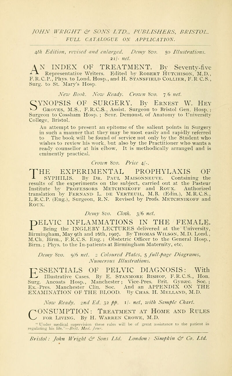 FULL CATALOGUE ON APPLICATION. i\th Edition, revised and enlarged. Demy Sz'o. 50 Illustrations. 21/- net. AN INDEX OF TREATMENT. By Seventy-five ■^^ Representative Writers. Edited by ROBERT Hutchison, M.D., F.R.C.P., Phys. to Lond. Hosp., and H. Stansfiei^d C01.1.IER, F.R C.S., Surg, to St. IMary's Hosp. iVezc Book. A'ozv Ready. Crozvn Sr'c. 7 6 net. CYNOPSIS OF SURGERY. By Ernest W. Hey O Groves, M.S., F.R.C.S., Assist. Surgeon to Bristol Gen. Hosp.; Surgeon to Cossham Hosp. ; Senr. Denionst. of Anatomy to University College, Bristol. An attempt to present an epitome of the salient points in Surgerj' in such a manner that they may be most easily and rapidh' referred to The book will be found of service not only by the Student who wishes to review his work, but also by the Practitioner who wants a ready counsellor at his elbow. It is methodically arranged and is eminently practical. Crozvn Svo. Price 4/-. npHE EXPERIMENTAL PROPHYLAXIS OF J- SYPHILIS. By Dr. Paul Maisonneuve. Containing the results of the experiments on the subject, carried out at the Pasteur Institute by Professors Metchnikoff and Roux. Aiithorized translation by Fernand L. DE VerTEUIL, M.B. (Edin.), M.R.C.S., L.R.C.P. (Eng.), Surgeon, R.N. Revised by Profs. Metchnikoff and Roux. Demy Sz'C. Cloth. 2>l^ ^''• PELVIC INFLAMMATIONS IN THE FEMALE. r Being the INGLE BY LECTURES delivered at the University, Birmingham, May 9th and i6tli, 1907. By Thomas Wilson, M.D. Lond., M.Ch. Birm., F.R.C.S. Eng.; Obstetric Officer to the General Hosp., Birm.; Phys. to the In-patients at Birmingham Maternity, etc. Demy Svo. 9/6 net. 2 Coloured Plates, 5 full-page Diagrams, Numerous Illustrations. rpSSENTIALS OF PELVIC DIAGNOSIS: With J_> Illustrative Cases. By E. ST.\nmore Bishop, F.R.C.S., Hon. Surg. Ancoats Hosp., Manche.ster; Vice-Pres. Brit. Gynsec. vSoc. ; Ex.-Pre.s. Manche.ster CUn. Soc. And an APPENDIX ON THE EXAMINATION OF THE BLOOD. By Chas. H. Melland, M.D. Now Ready. 2nd Ed. 32 pp. i/- net, ivith Sample Chart. CONSUMPTION: Treatment at Home and Rules for Living. By H. Warren Crowe, M.D. Under medical supervision these rules will be of grent assistance to the patient in regulating his life.—Brit. Med. Jour. Bristol: John Wright & Sons Ltd. London: Si)npl;in & Co. Ltd.