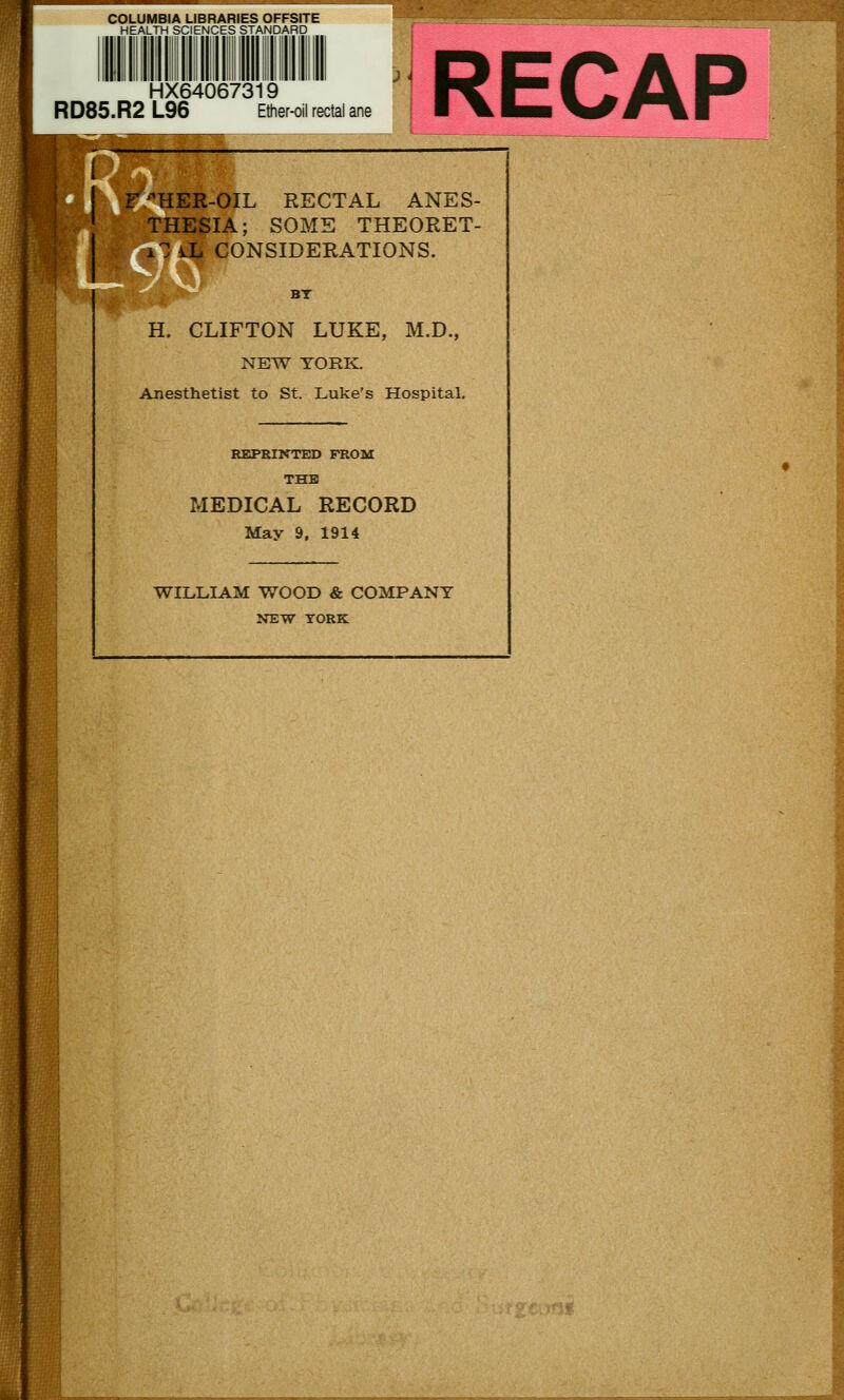 COLUMBIA LIBRARIES OFFSITE HEALTH SCIENCES STANDARD RD85.R2 HX64067319 _96 Ether-oil rectal ane /F/'HER-OIL RECTAL ANES- THESIA; SOME THEORET- L^ CONSIDERATIONS. BT H. CLIFTON LUKE, M.D., NEW YORK: Anesthetist to St. Luke's Hospital. REPRINTED FROM THE MEDICAL RECORD May 9, 1914 WILLIAM WOOD & COMPANY NEW YORK .■Hf