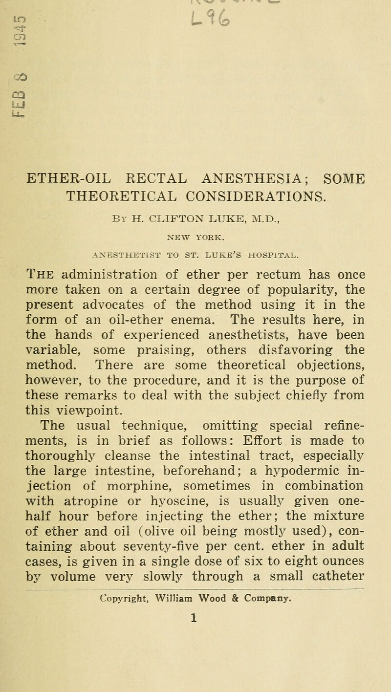 to CO LU ETHER-OIL RECTAL ANESTHESIA; SOME THEORETICAL CONSIDERATIONS. By H. CLIFTON LUKE, M.D., NEW YORK. ANESTHETIST TO ST. LUKE'S HOSPITAL. The administration of ether per rectum has once more taken on a certain degree of popularity, the present advocates of the method using it in the form of an oil-ether enema. The results here, in the hands of experienced anesthetists, have been variable, some praising, others disfavoring the method. There are some theoretical objections, hov^ever, to the procedure, and it is the purpose of these remarks to deal with the subject chiefly from this viewpoint. The usual technique, omitting special refine- ments, is in brief as follows: Effort is made to thoroughly cleanse the intestinal tract, especially the large intestine, beforehand; a hypodermic in- jection of morphine, sometimes in combination with atropine or hyoscine, is usuallj^ given one- half hour before injecting the ether; the mixture of ether and oil (olive oil being mostly used), con- taining about seventy-five per cent, ether in adult cases, is given in a single dose of six to eight ounces by volume very slowly through a small catheter Copyright, William Wood & Company.