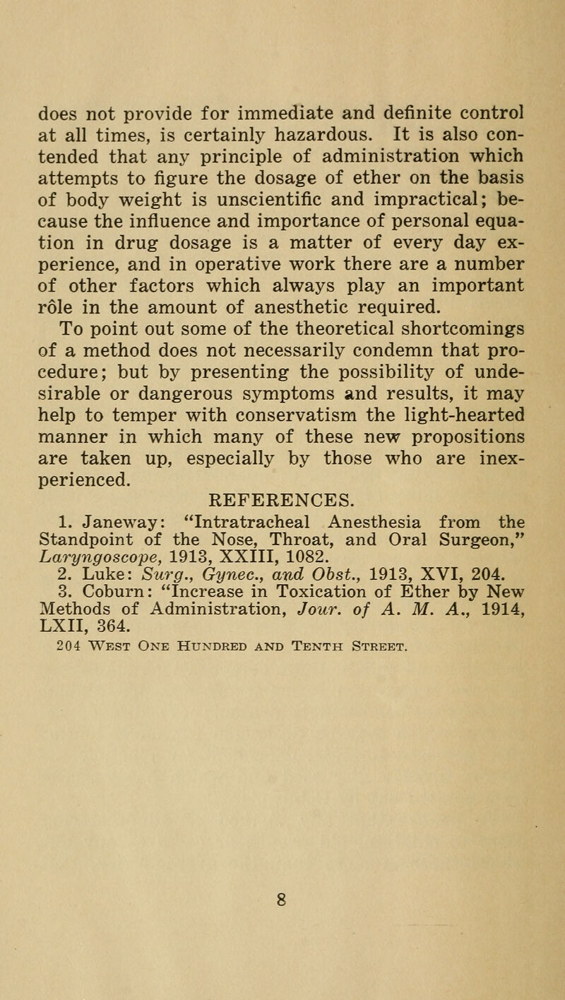 does not provide for immediate and definite control at all times, is certainly hazardous. It is also con- tended that any principle of administration which attempts to figure the dosage of ether on the basis of body weight is unscientific and impractical; be- cause the influence and importance of personal equa- tion in drug dosage is a matter of every day ex- perience, and in operative work there are a number of other factors which always play an important role in the amount of anesthetic required. To point out some of the theoretical shortcomings of a method does not necessarily condemn that pro- cedure; but by presenting the possibility of unde- sirable or dangerous symptoms and results, it may help to temper with conservatism the light-hearted manner in which many of these new propositions are taken up, especially by those who are inex- perienced. REFERENCES. 1. Janeway: Intratracheal Anesthesia from the Standpoint of the Nose, Throat, and Oral Surgeon, Laryngoscope, 1913, XXIII, 1082. 2. Luke: Surg., Gynec, and Obst, 1913, XVI, 204. 3. Coburn: Increase in Toxication of Ether Ijy New Methods of Administration, Jour, of A. M. A., 1914, LXII, 364. 204 West One Hundred and Tenth Street.