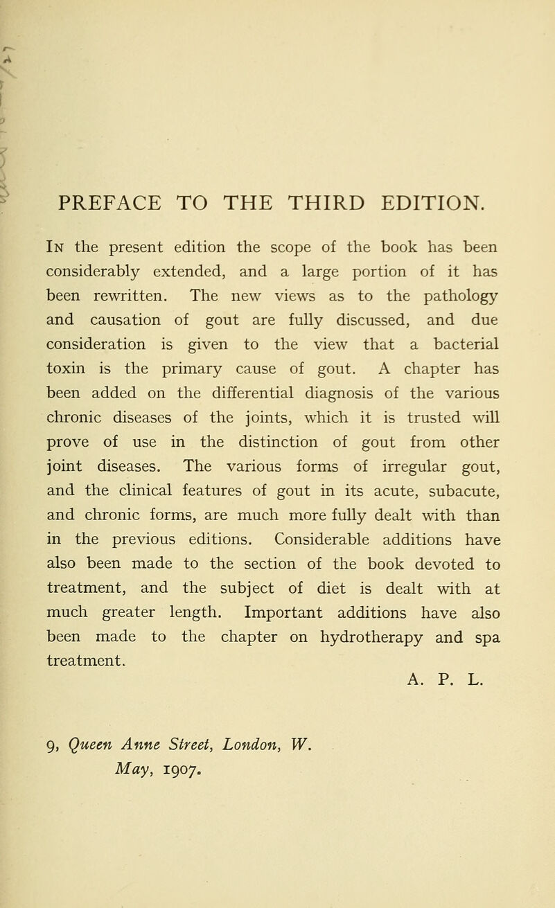 In the present edition the scope of the book has been considerably extended, and a large portion of it has been rewritten. The new views as to the pathology and causation of gout are fully discussed, and due consideration is given to the view that a bacterial toxin is the primary cause of gout. A chapter has been added on the differential diagnosis of the various chronic diseases of the joints, which it is trusted will prove of use in the distinction of gout from other joint diseases. The various forms of irregular gout, and the clinical features of gout in its acute, subacute, and chronic forms, are much more fully dealt with than in the previous editions. Considerable additions have also been made to the section of the book devoted to treatment, and the subject of diet is dealt with at much greater length. Important additions have also been made to the chapter on hydrotherapy and spa treatment. A. P. L. 9, Queen Anne Street, London, W. May, 1907.