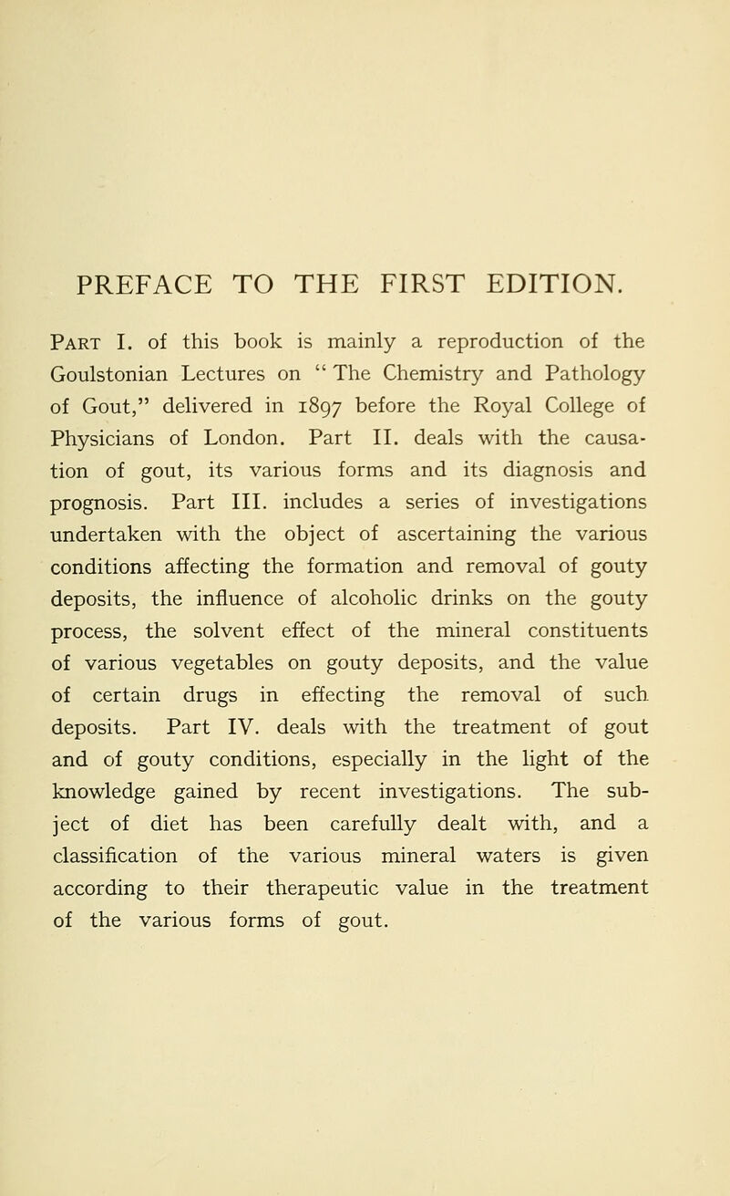 Part I. of this book is mainly a reproduction of the Goulstonian Lectures on  The Chemistry and Pathology of Gout, delivered in 1897 before the Royal College of Physicians of London. Part II. deals with the causa- tion of gout, its various forms and its diagnosis and prognosis. Part III. includes a series of investigations undertaken with the object of ascertaining the various conditions affecting the formation and removal of gouty deposits, the influence of alcoholic drinks on the gouty process, the solvent effect of the mineral constituents of various vegetables on gouty deposits, and the value of certain drugs in effecting the removal of such deposits. Part IV. deals with the treatment of gout and of gouty conditions, especially in the light of the knowledge gained by recent investigations. The sub- ject of diet has been carefully dealt with, and a classification of the various mineral waters is given according to their therapeutic value in the treatment of the various forms of gout.