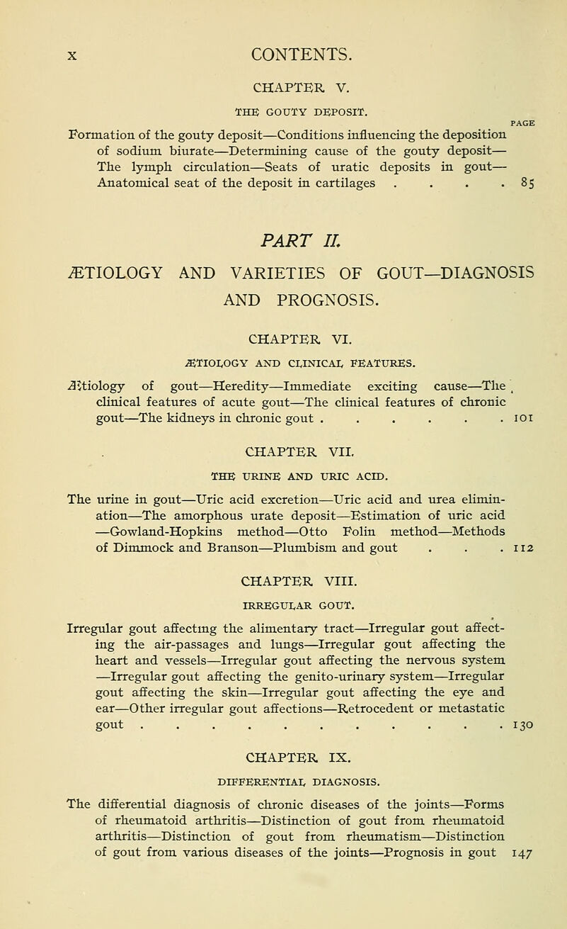 CHAPTBR V. THE GOUTY DEPOSIT. PAGE Formation of th.e gouty deposit—Conditions influencing tlie deposition of sodium biurate—Determining cause of the gouty deposit— The lymph circulation—Seats of uratic deposits in gout— Anatomical seat of the deposit in cartilages . . . '85 PART IL AETIOLOGY AND VARIETIES OF GOUT—DIAGNOSIS AND PROGNOSIS. CHAPTER VI. ^TIOI,OGY AND CI,INICA]; FEATURES. J^tiology of gout—Heredity—Immediate exciting cause—The _ clinical features of acute gout—The clinical features of chronic gout—The kidneys in chronic gout . . . . . .101 CHAPTER VII. THE UPONE AND UiaC ACID. The urine in gout—Uric acid excretion—Uric acid and lorea elimin- ation—The amorphous urate deposit—Estimation of uric acid —Gowland-Hopkins method—Otto Folin method—Methods of Dimmock and Branson—Plumbism and gout . . ,112 CHAPTER VIII. IRREGUI,AR GOUT. Irregular gout affectmg the alimentary tract—Irregular gout affect- ing the air-passages and lungs—Irregular gout affecting the heart and vessels—Irregular gout affecting the nervous system —Irregular gout affecting the geni to-urinary system—Irregular gout affecting the skin—Irregular gout affecting the eye and ear—Other irregular gout affections—Retrocedent or metastatic gout 130 CHAPTER IX. DIFPERENTIAI, DIAGNOSIS. The differential diagnosis of chronic diseases of the joints—Forms of rheumatoid arthritis—Distinction of gout from rheumatoid arthritis—Distinction of gout from rheumatism—Distinction of gout from various diseases of the joints—Prognosis in gout 147