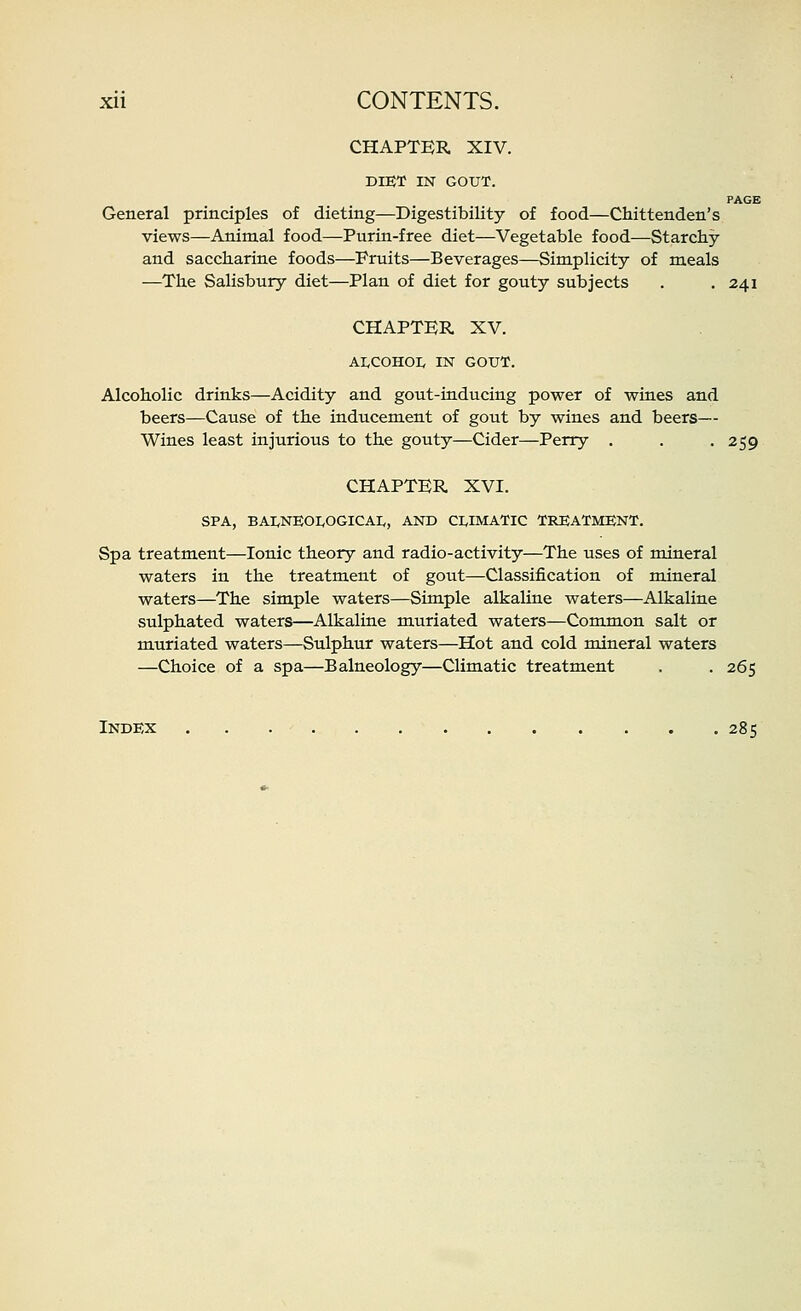 CHAPTER XIV. DIEX IN GOUT. PAGE General principles of dieting—Digestibility of food—Chittenden's views—Animal food—Purin-free diet—Vegetable food—Starchy and saccharine foods—Fruits—Beverages—Simplicity of meals —The Salisbury diet—Plan of diet for gouty subjects . .241 CHAPTER XV. AI.COHOL IN GOUT. Alcoholic drinks—Acidity and gout-inducing power of wines and beers—Cause of the inducement of gout by wines and beers— Wines least injurious to the gouty—Cider—Perry . . -259 CHAPTER XVI. SPA, BAI^NEOI^OGICAI,, AND CI.IMATIC TREATMENT. Spa treatment—Ionic theory and radio-activity—The uses of mineral waters in the treatment of gout—Classification of mineral waters—The simple waters—Simple alkaline waters—Alkaline sulphated waters—Alkaline muriated waters—Common salt or muriated waters—Sulphur waters—Hot and cold mineral waters —Choice of a spa—Balneology—Climatic treatment . . 265 Index 285