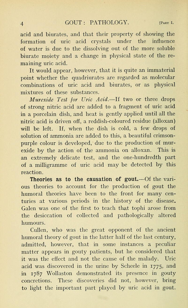 acid and biurates, and that their property of showing the formation of uric acid crystals under the influence of water is due to the dissolving out of the more soluble biurate moiety and a change in physical state of the re- maining uric acid. It would appear, however, that it is quite an immaterial point whether the quadriurates are regarded as molecular combinations of uric acid and biurates, or as physical mixtures of these substances. Murexide Test for Uric Acid.—If two or three drops of strong nitric acid are added to a fragment of uric acid in a porcelain dish, and heat is gently applied until all the nitric acid is driven off, a reddish-coloured residue (alloxan) will be left. If, when the dish is cold, a few drops of solution of ammonia are added to this, a beautiful crimson- purple colour is developed, due to the production of mur- exide by the action of the ammonia on alloxan. This is an extremely delicate test, and the one-hundredth part of a milligramme of uric acid may be detected by this reaction. Theories as to the causation of gfout.—Of the vari- ous theories to account for the production of gout the humoral theories have been to the front for many cen- turies at various periods in the history of the disease. Galen was one of the first to teach that tophi arose from the desiccation of collected and pathologically altered humours. Cullen, who was the great opponent of the ancient humoral theory of gout in the latter half of the last century, admitted, however, that in some instances a peculiar matter appears in gouty patients, but he considered that it was the effect and not the cause of the malady. Uric acid was discovered in the urine by Scheele in 1775, and in 1787 Wollaston demonstrated its presence in gouty concretions. These discoveries did not, however, bring to light the important part played by uric acid in gout.