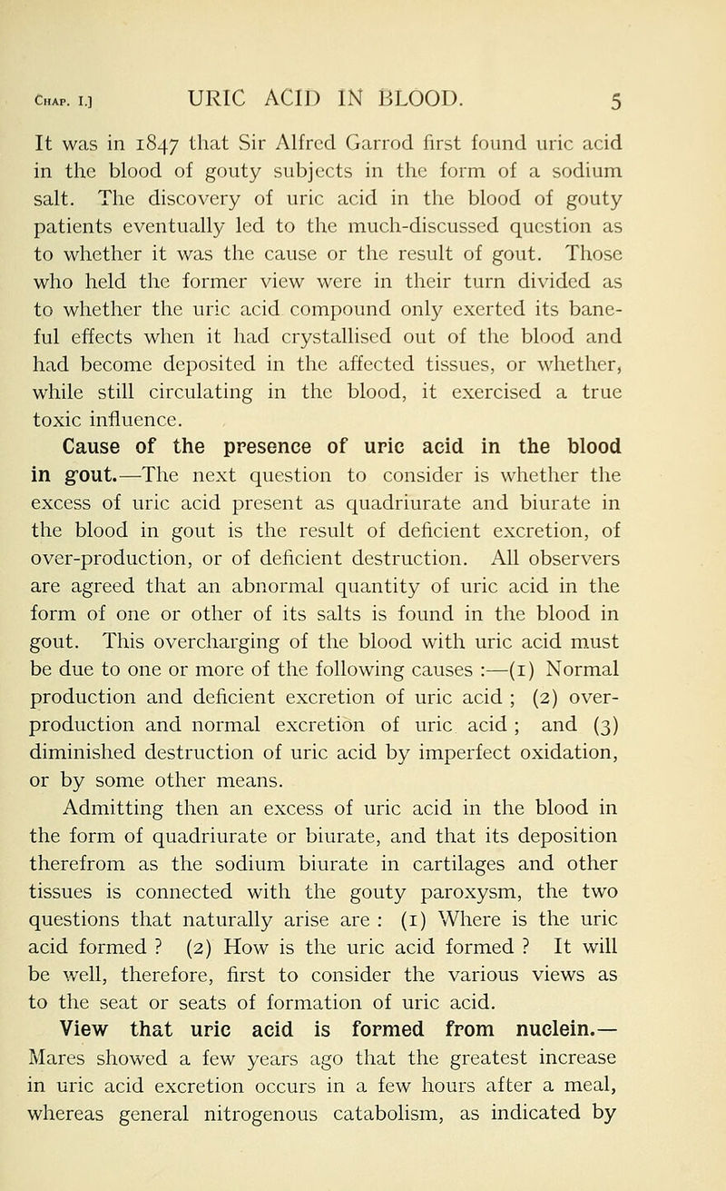 It was in 1847 that Sir Alfred Garrod first found uric acid in the blood of gouty subjects in the form of a sodium salt. The discovery of uric acid in the blood of gouty patients eventually led to the much-discussed question as to whether it was the cause or the result of gout. Those who held the former view were in their turn divided as to whether the uric acid compound only exerted its bane- ful effects when it had crystallised out of the blood and had become deposited in the affected tissues, or whether, while still circulating in the blood, it exercised a true toxic influence. Cause of the presence of uric acid in the blood in gout.—The next question to consider is whether the excess of uric acid present as quadriurate and biurate in the blood in gout is the result of deficient excretion, of over-production, or of deficient destruction. All observers are agreed that an abnormal quantity of uric acid in the form of one or other of its salts is found in the blood in gout. This overcharging of the blood with uric acid must be due to one or more of the following causes :—(i) Normal production and deficient excretion of uric acid ; (2) over- production and normal excretion of uric acid ; and (3) diminished destruction of uric acid by imperfect oxidation, or by some other means. Admitting then an excess of uric acid in the blood in the form of quadriurate or biurate, and that its deposition therefrom as the sodium biurate in cartilages and other tissues is connected with the gouty paroxysm, the two questions that naturally arise are : (i) Where is the uric acid formed ? (2) How is the uric acid formed ? It will be well, therefore, first to consider the various views as to the seat or seats of formation of uric acid. View that uric acid is formed from nuclein.— Mares showed a few years ago that the greatest increase in uric acid excretion occurs in a few hours after a meal, whereas general nitrogenous catabolism, as indicated by