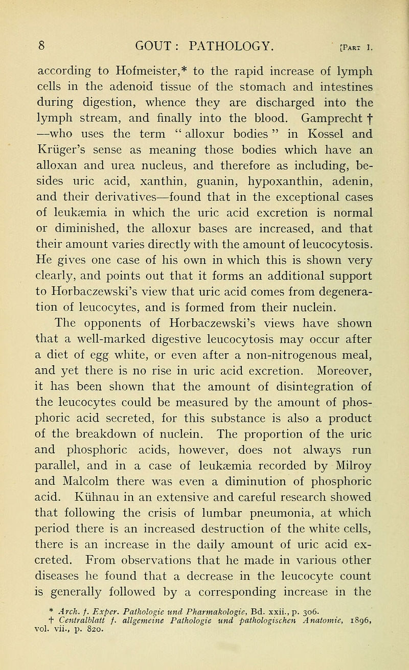 according to Hofmeister,* to the rapid increase of lymph cells in the adenoid tissue of the stomach and intestines during digestion, whence they are discharged into the lymph stream, and finally into the blood. Gamprecht f —who uses the term  alloxur bodies  in Kossel and Kriiger's sense as meaning those bodies which have an alloxan and urea nucleus, and therefore as including, be- sides uric acid, xanthin, guanin, hypoxanthin, adenin, and their derivatives—found that in the exceptional cases of leukaemia in which the uric acid excretion is normal or diminished, the alloxur bases are increased, and that their amount varies directly with the amount of leucocytosis. He gives one case of his own in which this is shown very clearly, and points out that it forms an additional support to Horbaczewski's view that uric acid comes from degenera- tion of leucocytes, and is formed from their nuclein. The opponents of Horbaczewski's views have shown that a well-marked digestive leucocytosis may occur after a diet of egg white, or even after a non-nitrogenous meal, and yet there is no rise in uric acid excretion. Moreover, it has been shown that the amount of disintegration of the leucocytes could be measured by the amount of phos- phoric acid secreted, for this substance is also a product of the breakdown of nuclein. The proportion of the uric and phosphoric acids, however, does not always run parallel, and in a case of leukaemia recorded by Milroy and Malcolm there was even a diminution of phosphoric acid. Kiihnau in an extensive and careful research showed that following the crisis of lumbar pneumonia, at which period there is an increased destruction of the white cells, there is an increase in the daily amount of uric acid ex- creted. From observations that he made in various other diseases he found that a decrease in the leucocyte count is generally followed by a corresponding increase in the * Arch. /. Exper. Pathologie und Pharmakologie, Bd. xxii.,p. 306. f Ceniralblatt f. allgemeine Pathologie und pathologischen Anatomic, 1896, vol. vii., p. 820.