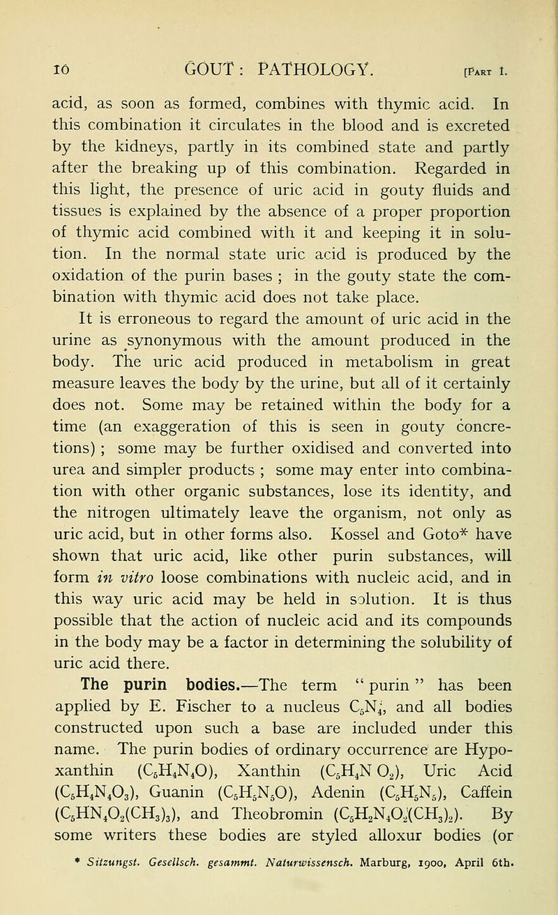 acid, as soon as formed, combines with thymic acid. In this combination it circulates in the blood and is excreted by the kidneys, partly in its combined state and partly after the breaking up of this combination. Regarded in this light, the presence of uric acid in gouty fluids and tissues is explained by the absence of a proper proportion of thymic acid combined with it and keeping it in solu- tion. In the normal state uric acid is produced by the oxidation of the purin bases ; in the gouty state the com- bination with thymic acid does not take place. It is erroneous to regard the amount of uric acid in the urine as synonymous with the amount produced in the body. The uric acid produced in metabolism in great measure leaves the body by the urine, but all of it certainly does not. Some may be retained within the body for a time (an exaggeration of this is seen in gouty concre- tions) ; some may be further oxidised and converted into urea and simpler products ; some may enter into combina- tion with other organic substances, lose its identity, and the nitrogen ultimately leave the organism, not only as uric acid, but in other forms also. Kossel and Goto^ have shown that uric acid, like other purin substances, will form in vitro loose combinations with nucleic acid, and in this way uric acid may be held in solution. It is thus possible that the action of nucleic acid and its compounds in the body may be a factor in determining the solubility of uric acid there. The pupin bodies.—The term  purin  has been applied by E. Fischer to a nucleus QN4, and all bodies constructed upon such a base are included under this name. The purin bodies of ordinary occurrence are Hypo- xanthin (C6H4N4O), Xanthin (QH^N OJ, Uric Acid (C5H4NA), Guanin (CsH.N^O), Adenin (QH^N^), Caffein (QHN402(CH3)3), and Theobromin (QH2N40,'(CH3)2). By some writers these bodies are styled alloxur bodies (or • Stizungst. Gesellsch. gesammt. Naturwissensch. Marburg, 1900, April 6th.