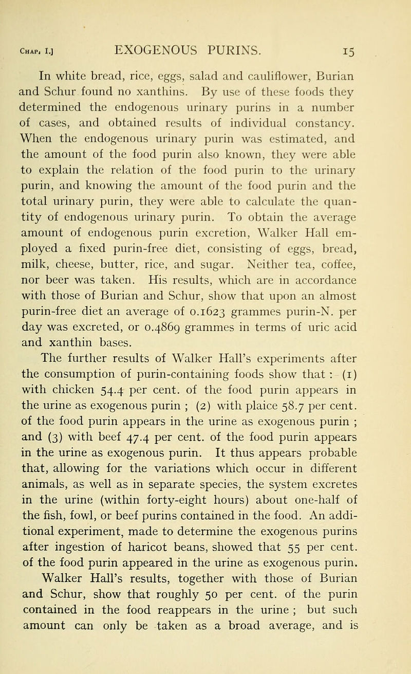 In white bread, rice, eggs, salad and cauliflower, Burian and Schur found no xanthins. By use of these foods they determined the endogenous urinary purins in a number of cases, and obtained results of individual constancy. When the endogenous urinary purin was estimated, and the amount of the food purin also known, they were able to explain the relation of the food purin to the urinary purin, and knowing the amount of the food purin and the total urinary purin, they were able to calculate the quan- tity of endogenous urinary purin. To obtain the average amount of endogenous purin excretion. Walker Hall em- ployed a fixed purin-free diet, consisting of eggs, bread, milk, cheese, butter, rice, and sugar. Neither tea, coffee, nor beer was taken. His results, which are in accordance with those of Burian and Schur, show that upon an almost purin-free diet an average of 0.1623 grammes purin-N. per day was excreted, or 0.4869 grammes in terms of uric acid and xanthin bases. The further results of Walker Hall's experiments after the consumption of purin-containing foods show that: (i) with chicken 54.4 per cent, of the food purin appears in the urine as exogenous purin ; (2) with plaice 58.7 per cent. of the food purin appears in the urine as exogenous purin ; and (3) with beef 47.4 per cent, of the food purin appears in the urine as exogenous purin. It thus appears probable that, allowing for the variations which occur in different animals, as well as in separate species, the system excretes in the urine (within forty-eight hours) about one-half of the fish, fowl, or beef purins contained in the food. An addi- tional experiment, made to determine the exogenous purins after ingestion of haricot beans, showed that 55 per cent. of the food purin appeared in the urine as exogenous purin. Walker Hall's results, together with those of Burian and Schur, show that roughly 50 per cent, of the purin contained in the food reappears in the urine ; but such amount can only be taken as a broad average, and is