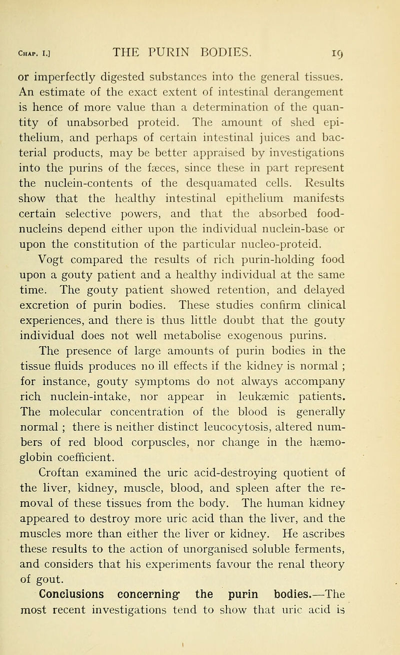 or imperfectly digested substances into the general tissues. An estimate of the exact extent of intestinal derangement is hence of more value than a determination of the quan- tity of unabsorbed proteid. The amount of shed epi- thelium, and perhaps of certain intestinal juices and bac- terial products, may be better appraised by investigations into the purins of the faeces, since these in part represent the nuclein-contents of the desquamated cells. Results show that the healthy intestinal epithelium manifests certain selective powers, and that the absorbed food- nucleins depend either upon the individual nuclein-base or upon the constitution of the particular nucleo-proteid. Vogt compared the results of rich purin-holding food upon a gouty patient and a healthy individual at the same time. The gouty patient showed retention, and delayed excretion of purin bodies. These studies confirm clinical experiences, and there is thus little doubt that the gouty individual does not well metabolise exogenous purins. The presence of large amounts of purin bodies in the tissue fluids produces no ill effects if the kidney is normal ; for instance, gouty symptoms do not always accompany rich nuclein-intake, nor appear in leukaemic patients. The molecular concentration of the blood is generally normal ; there is neither distinct leucocytosis, altered num- bers of red blood corpuscles, nor change in the haemo- globin coefficient. Croftan examined the uric acid-destroying quotient of the liver, kidney, muscle, blood, and spleen after the re- moval of these tissues from the body. The human kidney appeared to destroy more uric acid than the liver, and the muscles more than either the liver or kidney. He ascribes these results to the action of unorganised soluble ferments, and considers that his experiments favour the renal theory of gout. Conclusions concerning: the purin bodies.—The most recent investigations tend to show that uric acid is