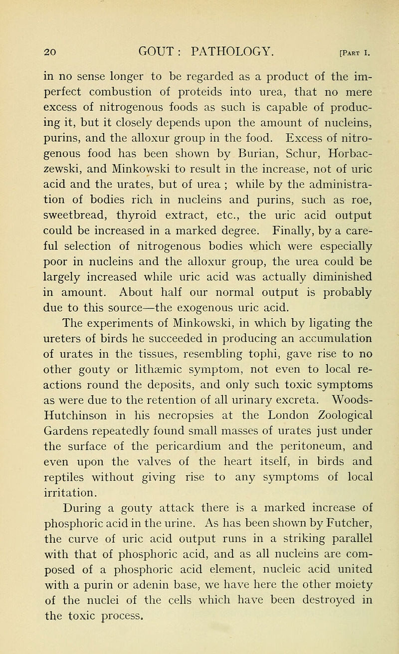 in no sense longer to be regarded as a product of the im- perfect combustion of proteids into urea, that no mere excess of nitrogenous foods as such is capable of produc- ing it, but it closely depends upon the amount of nucleins, purins, and the alloxur group in the food. Excess of nitro- genous food has been shown by Burian, Schur, Horbac- zewski, and Minkowski to result in the increase, not of uric acid and the urates, but of urea ; while by the administra- tion of bodies rich in nucleins and purins, such as roe, sweetbread, thyroid extract, etc., the uric acid output could be increased in a marked degree. Finally, by a care- ful selection of nitrogenous bodies which were especially poor in nucleins and the alloxur group, the urea could be largely increased while uric acid was actually diminished in amount. About half our normal output is probably due to this source—the exogenous uric acid. The experiments of Minkowski, in which by ligating the ureters of birds he succeeded in producing an accumulation of urates in the tissues, resembling tophi, gave rise to no other gouty or lithsemic symptom, not even to local re- actions round the deposits, and only such toxic symptoms as were due to the retention of all urinary excreta. Woods- Hutchinson in his necropsies at the London Zoological Gardens repeatedly found small masses of urates just under the surface of the pericardium and the peritoneum, and even upon the valves of the heart itself, in birds and reptiles without giving rise to any symptoms of local irritation. During a gouty attack there is a marked increase of phosphoric acid in the urine. As has been shown by Futcher, the curve of uric acid output runs in a striking parallel with that of phosphoric acid, and as all nucleins are com- posed of a phosphoric acid element, nucleic acid united with a purin or adenin base, we have here the other moiety of the nuclei of the cells which have been destroj^ed in the toxic process.