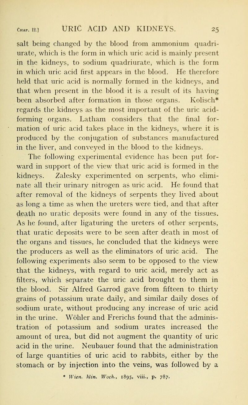 salt being changed by the blood from ammonium quadri- urate, which is the form in which uric acid is mainly present in the kidneys, to sodium quadriurate, which is the form in which uric acid first appears in the blood. He therefore held that uric acid is normally formed in the kidneys, and that when present in the blood it is a result of its having been absorbed after formation in those organs. Kolisch* regards the kidneys as the most important of the uric acid- forming organs. Latham considers that the final for- mation of uric acid takes place in the kidneys, where it is produced by the conjugation of substances manufactured in the liver, and conveyed in the blood to the kidneys. The following experimental evidence has been put for- ward in support of the view that uric acid is formed in the kidneys. Zalesky experimented on serpents, who elimi- nate all their urinary nitrogen as uric acid. He found that after removal of the kidneys of serpents they lived about as long a time as when the ureters were tied, and that after death no uratic deposits were found in any of the tissues. As he found, after ligaturing the ureters of other serpents, that uratic deposits were to be seen after death in most of the organs and tissues, he concluded that the kidneys were the producers as well as the eliminators of uric acid. The following experiments also seem to be opposed to the view that the kidneys, with regard to uric acid, merely act as filters, which separate the uric acid brought to them in the blood. Sir Alfred Garrod gave from fifteen to thirty grains of potassium urate daily, and similar daily doses of sodium urate, without producing any increase of uric acid in the urine. Wohler and Frerichs found that the adminis- tration of potassium and sodium urates increased the amount of urea, but did not augment the quantity of uric acid in the urine. Neubauer found that the administration of large quantities of uric acid to rabbits, either by the stomach or by injection into the veins, was followed by a * Wien. klin. Woch., 1895, viii., p. 787.