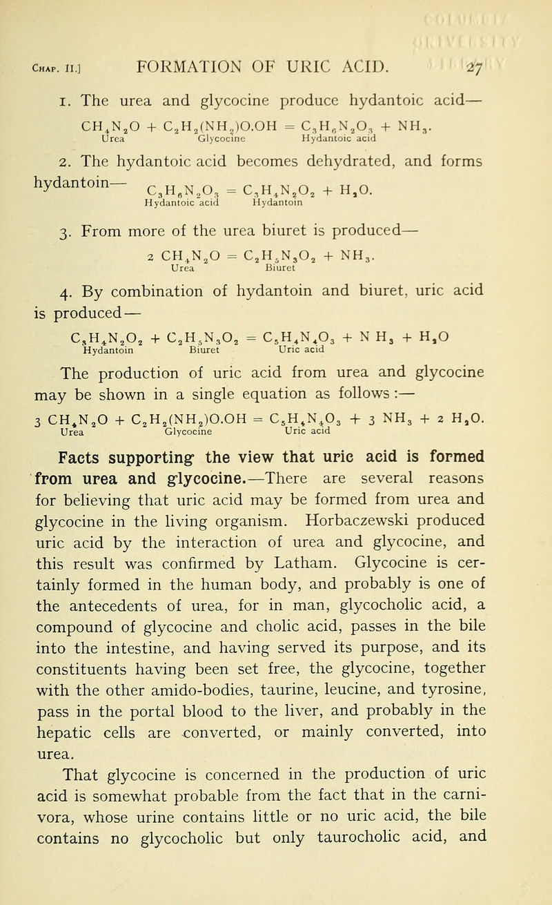 1. The urea and glycocine produce hydantoic acid— CH.,N,0 + C2HJNH„)O.OH = C^H^N.O, + NH,. Urea Glycocine Hydantoic acid 2. The hydantoic acid becomes dehydrated, and forms hydantoin- c^H^N^O, = C,H,N,0, + H,0. Hydantoic acid Hydantoin 3. From more of the urea biuret is produced— 2 CH.N^O = CjH.NjO^ + NH3. Urea Biuret 4. By combination of hydantoin and biuret, uric acid is produced — C,H^N,0, + C.H.NjO^ = C^H.N.Oa + N H, + H,0 Hydantoin Biuret Uric acid The production of uric acid from urea and glycocine may be shown in a single equation as follows :— 3 CH^N^O + C2H,(NH,)O.OH = C^H.N.Oa + 3 NH3 + 2 H,0. Urea Glycocine Uric acid Facts supporting the view that upie acid is formed from urea and glycocine.—There are several reasons for believing that uric acid may be formed from urea and glycocine in the living organism. Horbaczewski produced uric acid by the interaction of urea and glycocine, and this result was confirmed by Latham. Glycocine is cer- tainly formed in the human body, and probably is one of the antecedents of urea, for in man, glycocholic acid, a compound of glycocine and cholic acid, passes in the bile into the intestine, and having served its purpose, and its constituents having been set free, the glycocine, together with the other amido-bodies, taurine, leucine, and tyrosine, pass in the portal blood to the liver, and probably in the hepatic cells are converted, or mainly converted, into urea. That glycocine is concerned in the production of uric acid is somewhat probable from the fact that in the carni- vora, whose urine contains little or no uric acid, the bile contains no glycocholic but only taurochohc acid, and