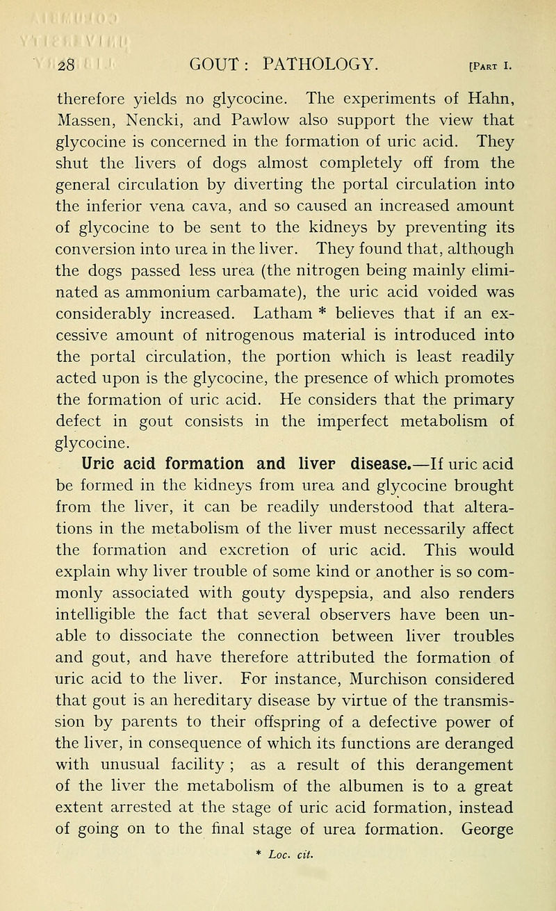 therefore yields no glycocine. The experiments of Hahn, Massen, Nencki, and Pawlow also support the view that glycocine is concerned in the formation of uric acid. They shut the livers of dogs almost completely off from the general circulation by diverting the portal circulation into the inferior vena cava, and so caused an increased amount of glycocine to be sent to the kidneys by preventing its conversion into urea in the liver. They found that, although the dogs passed less urea (the nitrogen being mainly elimi- nated as ammonium carbamate), the uric acid voided was considerably increased. Latham * believes that if an ex- cessive amount of nitrogenous material is introduced into the portal circulation, the portion which is least readily acted upon is the glycocine, the presence of which promotes the formation of uric acid. He considers that the primary defect in gout consists in the imperfect metabolism of glycocine. Uric acid formation and liver disease.—If uric acid be formed in the kidneys from urea and glycocine brought from the liver, it can be readily understood that altera- tions in the metabolism of the liver must necessarily affect the formation and excretion of uric acid. This would explain why liver trouble of some kind or another is so com- monly associated with gouty dyspepsia, and also renders intelligible the fact that several observers have been un- able to dissociate the connection between liver troubles and gout, and have therefore attributed the formation of uric acid to the liver. For instance, Murchison considered that gout is an hereditary disease by virtue of the transmis- sion by parents to their offspring of a defective power of the liver, in consequence of which its functions are deranged with unusual facility ; as a result of this derangement of the liver the metabolism of the albumen is to a great extent arrested at the stage of uric acid formation, instead of going on to the final stage of urea formation. George * Loc cit.